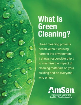 What Is
Green
Cleaning?
Green cleaning protects
health without causing
harm to the environment –
it shows responsible effort
to minimize the impact of
cleaning materials on your
building and on everyone
who enters.
Promoting a Cleaner and
Healthier Work Environment
 