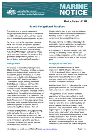 Marine Notice 18/2012

                              Sound Navigational Practices
This notice aims to remind masters and                Unplanned shortcuts to save time and distance,
navigating officers of navigational practices that    or unplanned deviations from the passage plan
should be adhered to within Australian waters         to satisfy tourists or local customs, are
(and by Australian Registered Vessels globally).      dangerous and unacceptable practices.

Two recent high profile groundings overseas,          Passage planning should take into account the
which have resulted in significant loss of life       potential for diversions (due to change of orders
and/or property, and poor navigational practices      or emergencies) that may occur on passage.
observed by the Australian Maritime Safety
                                                      PSC inspectors in Australia routinely check that
Authority’s (AMSA’s) port State control (PSC)         arriving and departing vessels have a well-
inspectors, have prompted this guidance. This         documented passage plan; and for evidence of
guidance is complementary to other AMSA               the arriving vessels’ adherence to their passage
Marine Notices on the safety of navigation.           plan.

Passage Plans                                         Using Appropriate Charts

Provision 32 of Marine Order 21 implements            Provision 16 of Marine Order 21, which
SOLAS Chapter V Regulation 34 (Safe navigation        implements SOLAS Chapter V Regulation
and avoidance of dangerous situations), and           19.2.1.4, requires all ships, irrespective of size,
requires that, prior to proceeding to sea, the        to have “nautical charts and nautical publications
master ensures that the intended voyage has           to plan and display the ship’s route for the
been planned. IMO Resolution A.893 (21)               intended voyage and to plot and monitor
Guidelines for voyage planning offers more            positions throughout the voyage.”
detailed advice on passage planning. This
                                                      IMO Resolution A.893 (21) Guidelines for voyage
includes berth to berth passage planning,
                                                      planning recommends the use of appropriate
including planning for areas where a pilot is on
                                                      scale, accurate and up-to-date charts.
board. Passage plans can be amended, with the
new plan being thoroughly checked, recorded on         An appropriate chart is one that is of scale
charts and communicated to all concerned. The         appropriate to the navigational task at hand,
above requirements must be included in the ship’s     noting that scale determines the level of detail
Safety Management System, as per procedures           included in each chart. Smaller scale charts are
established under provision 7 of the International    used to depict large areas and are suitable for
Safety Management (ISM) Code, which is                overall passage planning and ocean transit
implemented by Marine Orders – Part 58.               purposes. They have reduced levels of detail
                                                      regarding aids to navigation, coastal features and
The need for comprehensive voyage planning,
                                                      infrastructure, (particularly where larger scale
and in particular the need to adhere to the
                                                      charts exist), while significant depth detail is also
voyage plan (or amended voyage plan), has
                                                      omitted in areas less than 30 metres depth
been the focus of discussions in the aftermath of
                                                      adjacent the coast. As smaller scale charts
some of the recent high profile groundings.
                                                      (whether in paper or raster form) are neither
Unplanned deviations from agreed passage
                                                      intended for, nor suitable for, coastal navigation,
plans significantly increase risk.

Internet address for all current Marine Notices: www.amsa.gov.au                              Page 1 of 3
 