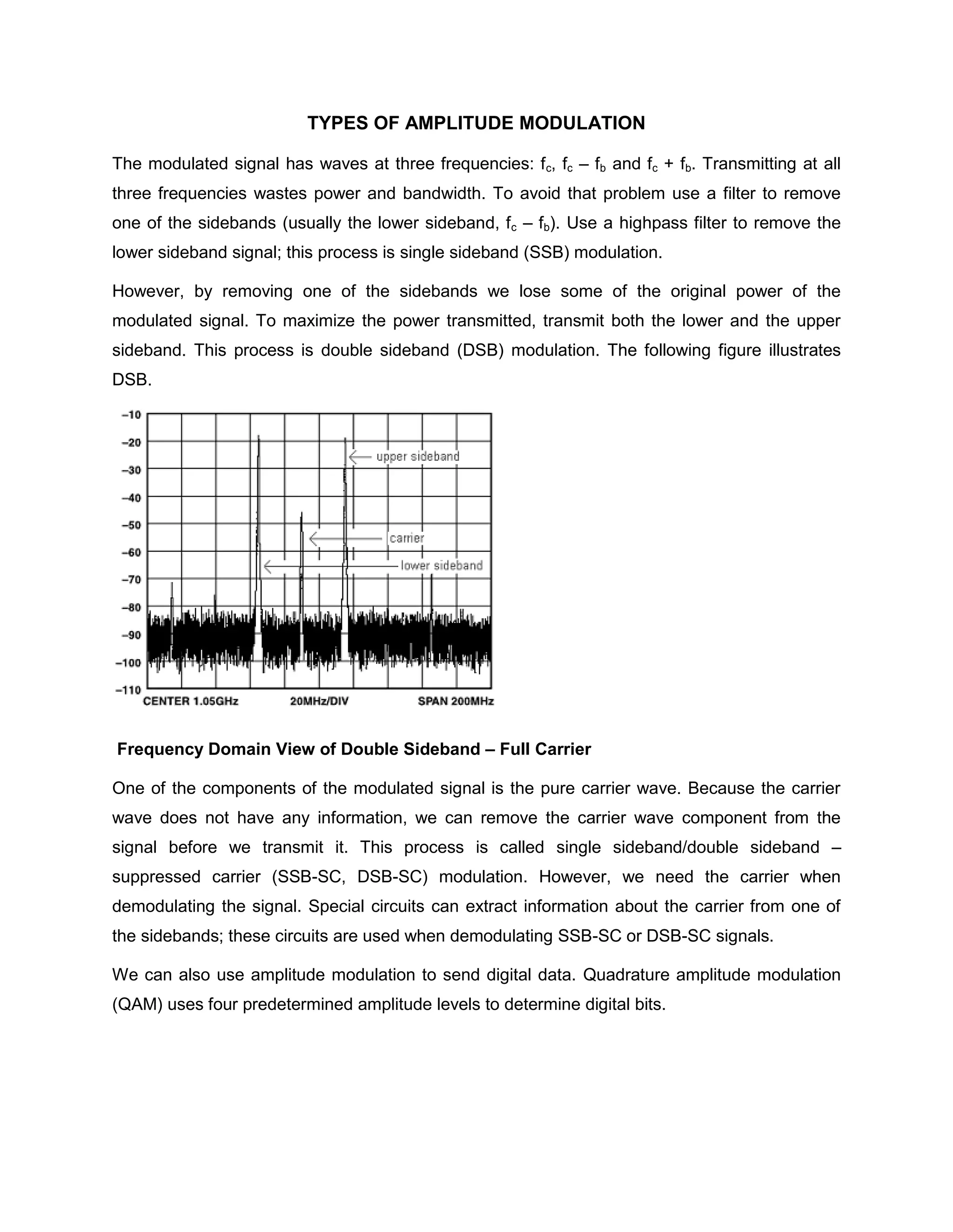 TYPES OF AMPLITUDE MODULATION

The modulated signal has waves at three frequencies: f c, fc – fb and fc + fb. Transmitting at all
three frequencies wastes power and bandwidth. To avoid that problem use a filter to remove
one of the sidebands (usually the lower sideband, fc – fb). Use a highpass filter to remove the
lower sideband signal; this process is single sideband (SSB) modulation.

However, by removing one of the sidebands we lose some of the original power of the
modulated signal. To maximize the power transmitted, transmit both the lower and the upper
sideband. This process is double sideband (DSB) modulation. The following figure illustrates
DSB.




Frequency Domain View of Double Sideband – Full Carrier

One of the components of the modulated signal is the pure carrier wave. Because the carrier
wave does not have any information, we can remove the carrier wave component from the
signal before we transmit it. This process is called single sideband/double sideband –
suppressed carrier (SSB-SC, DSB-SC) modulation. However, we need the carrier when
demodulating the signal. Special circuits can extract information about the carrier from one of
the sidebands; these circuits are used when demodulating SSB-SC or DSB-SC signals.

We can also use amplitude modulation to send digital data. Quadrature amplitude modulation
(QAM) uses four predetermined amplitude levels to determine digital bits.
 