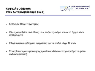 Ασφαλής Οδήγηση στον Αυτοκινητόδρομο  (1/ 2 ) Σεβασμός Ορίων Ταχύτητας Ζώνες ασφαλείας από όλους τους επιβάτες ακόμα και αν το όχημα είναι σταθμευμένο Ειδικά παιδικά καθίσματα ασφαλείας για τα παιδιά μέχρι 12 ετών Σε περίπτωση ακινητοποίησης ή άλλου κινδύνου ενεργοποιούμε τα φώτα κινδύνου ( alarm ) 