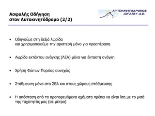 Ασφαλής Οδήγηση στον Αυτοκινητόδρομο  (2/ 2 ) Οδηγούμε στη δεξιά λωρίδα και χρησιμοποιούμε την αριστερή μόνο για προσπέραση Λωρίδα εκτάκτου ανάγκης (ΛΕΑ) μόνο για έκτακτη ανάγκη Χρήση Φώτων Πορείας συνεχώς Στάθμευση μόνο στα ΣΕΑ και στους χώρους στάθμευσης Η απόσταση από τα προπορευόμενα οχήματα πρέπει να είναι ίση με το μισό της ταχύτητάς μας (σε μέτρα) 