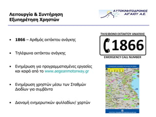 Λειτουργία & Συντήρηση Εξυπηρέτηση Χρηστών 1866  – Αριθμός εκτάκτου ανάγκης Τηλέφωνα εκτάκτου ανάγκης Ενημέρωση για προγραμματισμένες εργασίες και καιρό από το  www.aegeanmotorway.gr Ενημέρωση χρηστών μέσω των Σταθμών Διοδίων για συμβάντα Διανομή ενημερωτικών φυλλαδίων/ χαρτών 