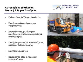 Λειτουργία & Συντήρηση Τακτική & Βαριά Συντήρηση Επιθεωρήσεις & Έλεγχοι Υποδομών Συντήρηση οδοστρώματος και διαγραμμίσεων Αποκατάσταση, βελτίωση και συμπλήρωση στηθαίων ασφαλείας & ανακλαστήρων Συντήρηση φωτισμού και συστήματος απορροής όμβριων υδάτων Συντήρηση πρασίνου Καθαριότητα οδού & παρόδιων εγκαταστάσεων 