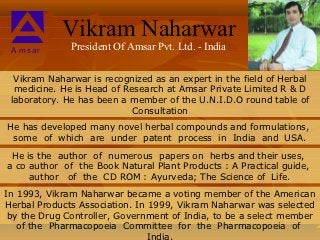 Vikram Naharwar
 A msar       President Of Amsar Pvt. Ltd. - India

  Vikram Naharwar is recognized as an expert in the field of Herbal
  medicine. He is Head of Research at Amsar Private Limited R & D
 laboratory. He has been a member of the U.N.I.D.O round table of
                            Consultation
He has developed many novel herbal compounds and formulations,
 some of which are under patent process in India and USA.
 He is the author of numerous papers on herbs and their uses,
a co author of the Book Natural Plant Products : A Practical guide,
     author of the CD ROM : Ayurveda; The Science of Life.
In 1993, Vikram Naharwar became a voting member of the American
Herbal Products Association. In 1999, Vikram Naharwar was selected
 by the Drug Controller, Government of India, to be a select member
   of the Pharmacopoeia Committee for the Pharmacopoeia of
                                India.
 
