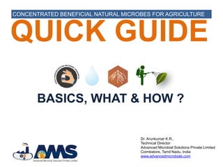 Dr. Arunkumar K.R.,
Technical Director
Advanced Microbial Solutions Private Limited
Coimbatore, Tamil Nadu, India
www.advancedmicrobials.com
QUICK GUIDE
CONCENTRATED BENEFICIAL NATURAL MICROBES FOR AGRICULTURE
BASICS, WHAT & HOW ?
 