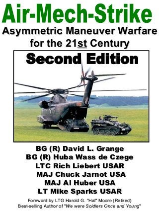 Asymmetric Maneuver Warfare
    for the 21st Century




       BG (R) David L. Grange
     BG (R) Huba Wass de Czege
       LTC Rich Liebert USAR
       MAJ Chuck Jarnot USA
         MAJ Al Huber USA
        LT Mike Sparks USAR
      Foreword by LTG Harold G. "Hal" Moore (Retired)
  Best-selling Author of "We were Soldiers Once and Young"
 