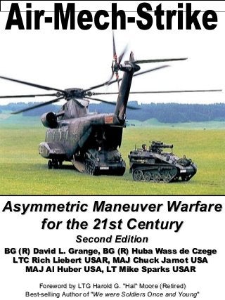 Asymmetric Maneuver Warfare
    for the 21st Century
                    Second Edition
BG (R) David L. Grange, BG (R) Huba Wass de Czege
 LTC Rich Liebert USAR, MAJ Chuck Jarnot USA
     MAJ Al Huber USA, LT Mike Sparks USAR

        Foreword by LTG Harold G. "Hal" Moore (Retired)
    Best-selling Author of "We were Soldiers Once and Young"
 
