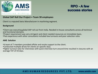 Global SAP Roll Our Project – Team 30 employees
Client is a reputed Swiss Manufacturer in machining segment.
Background
•Client was executing global SAP roll out from India. Needed in-house consultants across all technical
and functional domains.
•Project requirement was very stringent and client needed resources on immediate basis.
•Pass experience with other consultants included low turnouts and poor selection ratio.
AMS Solution
•A team of 7 members provided offsite and onsite support to the client.
•Conducted multiple drives for clients on specific days.
•Higher turnout ratio for interviews with quick interview turn around time resulted in closures with an
average TAT of 43 days.
 