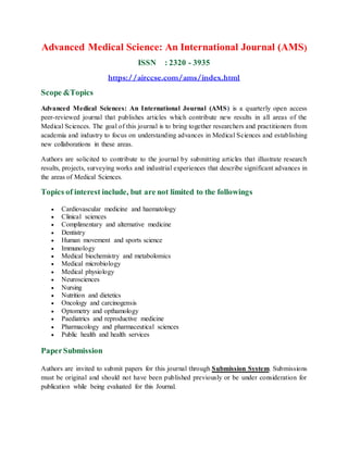 Advanced Medical Science: An International Journal (AMS)
ISSN : 2320 - 3935
https://airccse.com/ams/index.html
Scope &Topics
Advanced Medical Sciences: An International Journal (AMS) is a quarterly open access
peer-reviewed journal that publishes articles which contribute new results in all areas of the
Medical Sciences. The goal of this journal is to bring together researchers and practitioners from
academia and industry to focus on understanding advances in Medical Sciences and establishing
new collaborations in these areas.
Authors are solicited to contribute to the journal by submitting articles that illustrate research
results, projects, surveying works and industrial experiences that describe significant advances in
the areas of Medical Sciences.
Topics of interest include, but are not limited to the followings
 Cardiovascular medicine and haematology
 Clinical sciences
 Complimentary and alternative medicine
 Dentistry
 Human movement and sports science
 Immunology
 Medical biochemistry and metabolomics
 Medical microbiology
 Medical physiology
 Neurosciences
 Nursing
 Nutrition and dietetics
 Oncology and carcinogensis
 Optometry and opthamology
 Paediatrics and reproductive medicine
 Pharmacology and pharmaceutical sciences
 Public health and health services
PaperSubmission
Authors are invited to submit papers for this journal through Submission System. Submissions
must be original and should not have been published previously or be under consideration for
publication while being evaluated for this Journal.
 