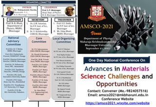 CONVENER
One Day National Conference On
Advances in Materials
Science: Challenges and
Opportunities
Venue
AMSCO-2021
Contact: Convener (Mo.-9824057516)
Email: amsco2021@mkbhavuni.edu.in
Conference Website
https://amsco2021.wixsite.com/website
ORGANIZING COMMITTEE
Prof. C.P. Maniyar
Sir P.P. Inst. of Sci., Bhavnagar
Prof. Dipika Pandya
Sir P.P. Inst. of Sci., Bhavnagar
Prof. Bharat Ardeshna
Sir P.P. Inst. of Sci., Bhavnagar
Prof. Shilpa Vasavada
Sir P.P. Inst. of Sci., Bhavnagar
Prof. Jayesh Trivedi
Sci. Coll., Mahuva, Bhavnagar
Dr. K. G. Bambhaniya
Govt. Sci. Coll., Gariyadhar
Mr. N.K. Jadeja
MKBU, Bhavnagar
Mr. Rajesh Trivedi
MKBU, Bhavnagar
Mr. Yangnavalk Vyas,
MKBU, Bhavnagar
National
Advisory
Committee
Local Organizing
Committee
PATRON
Dr. Mahipatsinh Chavda,
Honorable V. C.,
M. K. Bhavnagar University
CHAIRMAN
Prof. S. P. Bhatnagar,
Head, Dept. of Physics,
M. K. Bhavnagar University
Prof. N. K. Bhatt,
Department of
Physics, MKBU,
Bhavnagar
I. Dr. G.M. Sutariya,
Sir P.P. Inst. of Sci.,
Bhavnagar
II. Dr. V. Kulshrestha,
CSMCRI, Bhavnagar
I. Prof. U.V. Dodia
Sir P.P. Inst. of Sci.,
Bhavnagar
II. Mr. Uday Bhatt,
MKBU, Bhavnagar
SECRETARY TREASURER
Department of Physics
Maharaja Krishnakumarsinhji
Bhavnagar University
September 21, 2021
Core
Committee
Dr. P.S. Subramanian,
CSIR-CSMCRI, Bhavnagar
Dr. Divesh Srivastava,
CSIR-CSMCRI, Bhavnagar
Prof.(Dr.) M.M. Trivedi
Dean, MKBU, Bhavnagar
Prof.(Dr.) I.R. Gadhvi
MKBU, Bhavnagar
Prof.(Dr.) J.P. Mehta
MKBU, Bhavnagar
Prof.(Dr.) Mayuri Pandya
MKBU, Bhavnagar
Prof.(Dr.) P. M. Dolia
MKBU, Bhavnagar
Prof.(Dr.) B.R. Gohil
MKBU, Bhavnagar
Dr. Hem Bhatt
S. S. Engineering Coll.,
Bhavnagar
Prof.(Dr.) R. V. Mehta,
MKBU, Bhavnagar
Prof. (Dr). Pankaj Joshi,
Provost, CHARUSAT, Changa
Prof.(Dr.) Kannan Srinivasan,
Director, CSMCRI, Bhavnagar
Prof.(Dr.) D. Pallamraju,
Dean, PRL, Ahmedabad
Prof.(Dr.) R.V. Upadhyay,
Dean-Res., PDPIAS, Changa
Prof.(Dr.) M.J. Joshi,
Saurashtra University, Rajkot
Prof.(Dr.) P.N. Gajjar,
Dean, Guj. Uni., Ahmedabad
Prof.(Dr.) P.C. Vinodkumar,
S.P. University, V.V. Nagar
Prof.(Dr.) P.K. Jha
M.S. University, Vadodara
 