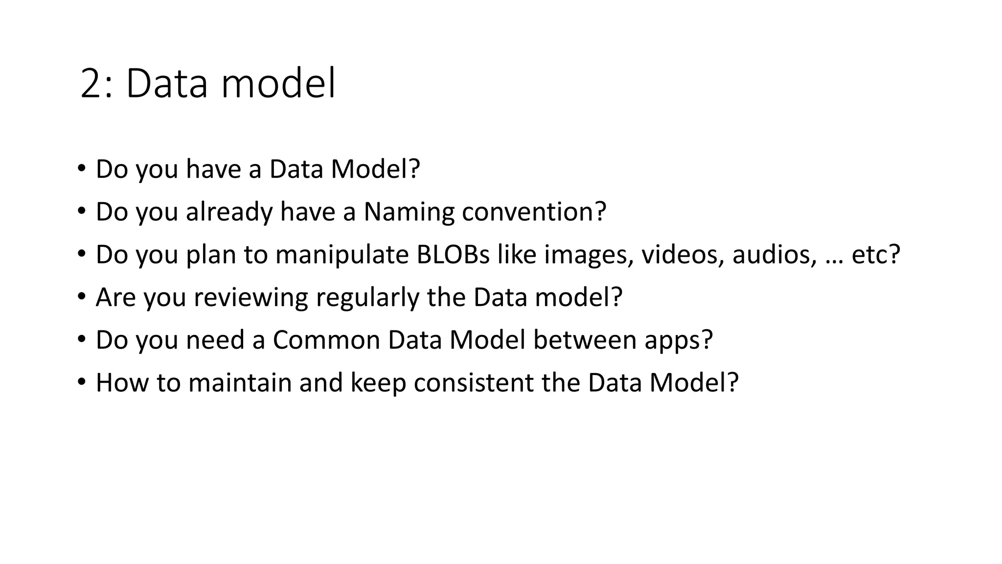 2: Data model
• Do you have a Data Model?
• Do you already have a Naming convention?
• Do you plan to manipulate BLOBs like images, videos, audios, … etc?
• Are you reviewing regularly the Data model?
• Do you need a Common Data Model between apps?
• How to maintain and keep consistent the Data Model?
 