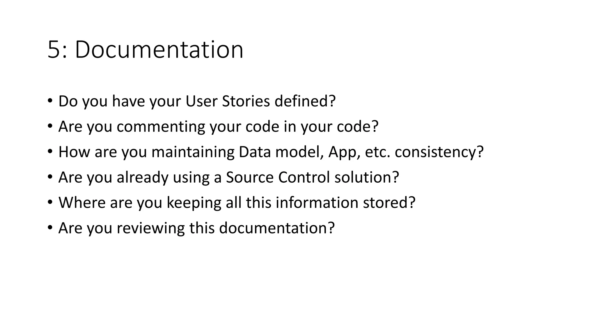 5: Documentation
• Do you have your User Stories defined?
• Are you commenting your code in your code?
• How are you maintaining Data model, App, etc. consistency?
• Are you already using a Source Control solution?
• Where are you keeping all this information stored?
• Are you reviewing this documentation?
 
