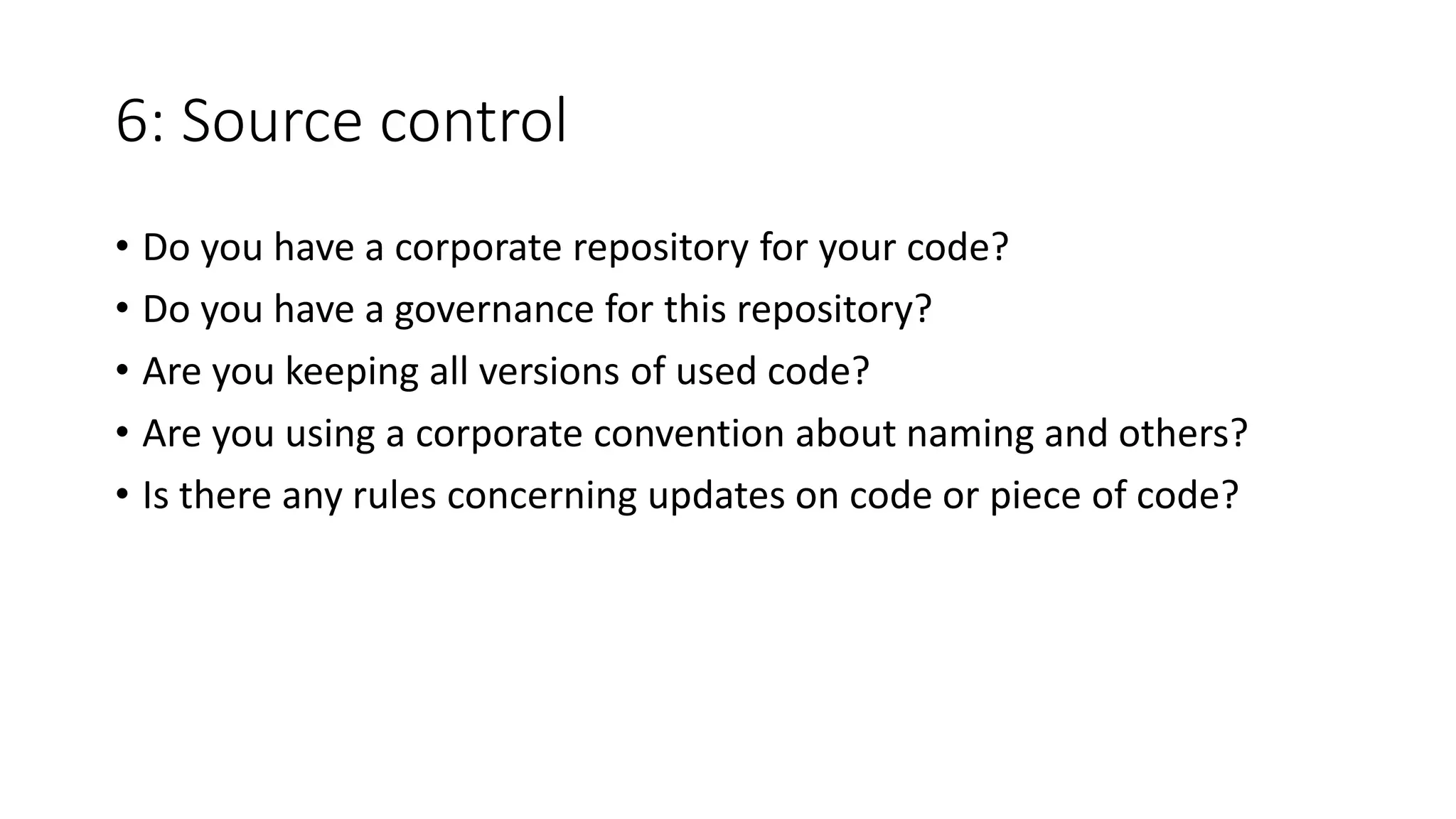 6: Source control
• Do you have a corporate repository for your code?
• Do you have a governance for this repository?
• Are you keeping all versions of used code?
• Are you using a corporate convention about naming and others?
• Is there any rules concerning updates on code or piece of code?
 