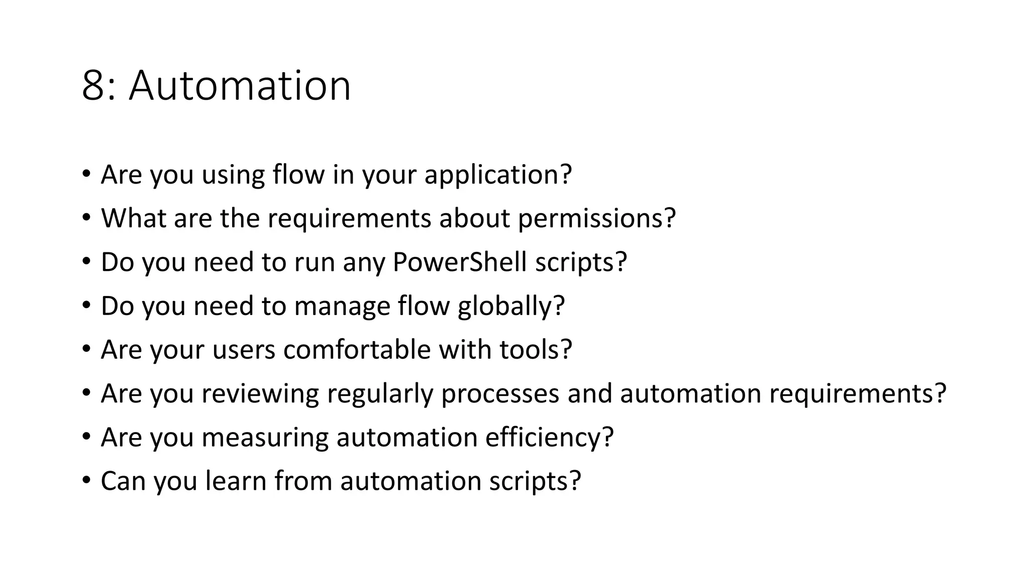 8: Automation
• Are you using flow in your application?
• What are the requirements about permissions?
• Do you need to run any PowerShell scripts?
• Do you need to manage flow globally?
• Are your users comfortable with tools?
• Are you reviewing regularly processes and automation requirements?
• Are you measuring automation efficiency?
• Can you learn from automation scripts?
 