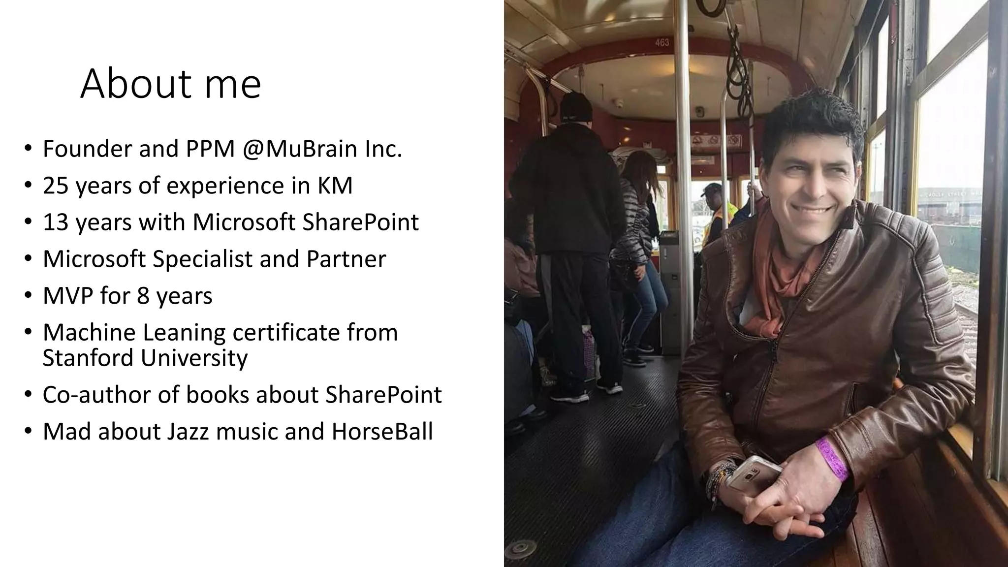 About me
• Founder and PPM @MuBrain Inc.
• 25 years of experience in KM
• 13 years with Microsoft SharePoint
• Microsoft Specialist and Partner
• MVP for 8 years
• Machine Leaning certificate from
Stanford University
• Co-author of books about SharePoint
• Mad about Jazz music and HorseBall
 