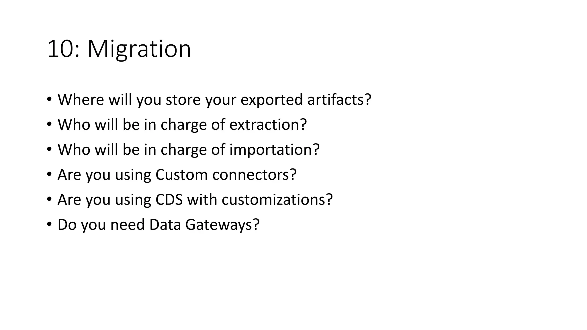 10: Migration
• Where will you store your exported artifacts?
• Who will be in charge of extraction?
• Who will be in charge of importation?
• Are you using Custom connectors?
• Are you using CDS with customizations?
• Do you need Data Gateways?
 