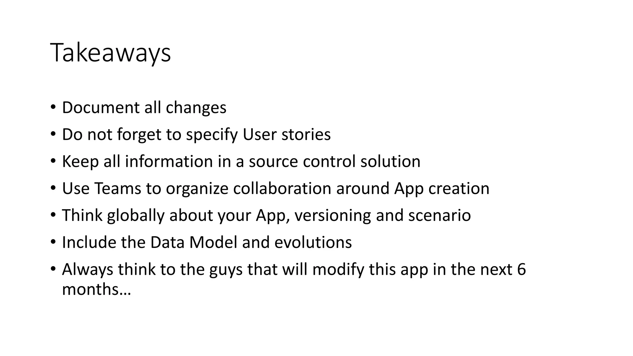 Takeaways
• Document all changes
• Do not forget to specify User stories
• Keep all information in a source control solution
• Use Teams to organize collaboration around App creation
• Think globally about your App, versioning and scenario
• Include the Data Model and evolutions
• Always think to the guys that will modify this app in the next 6
months…
 