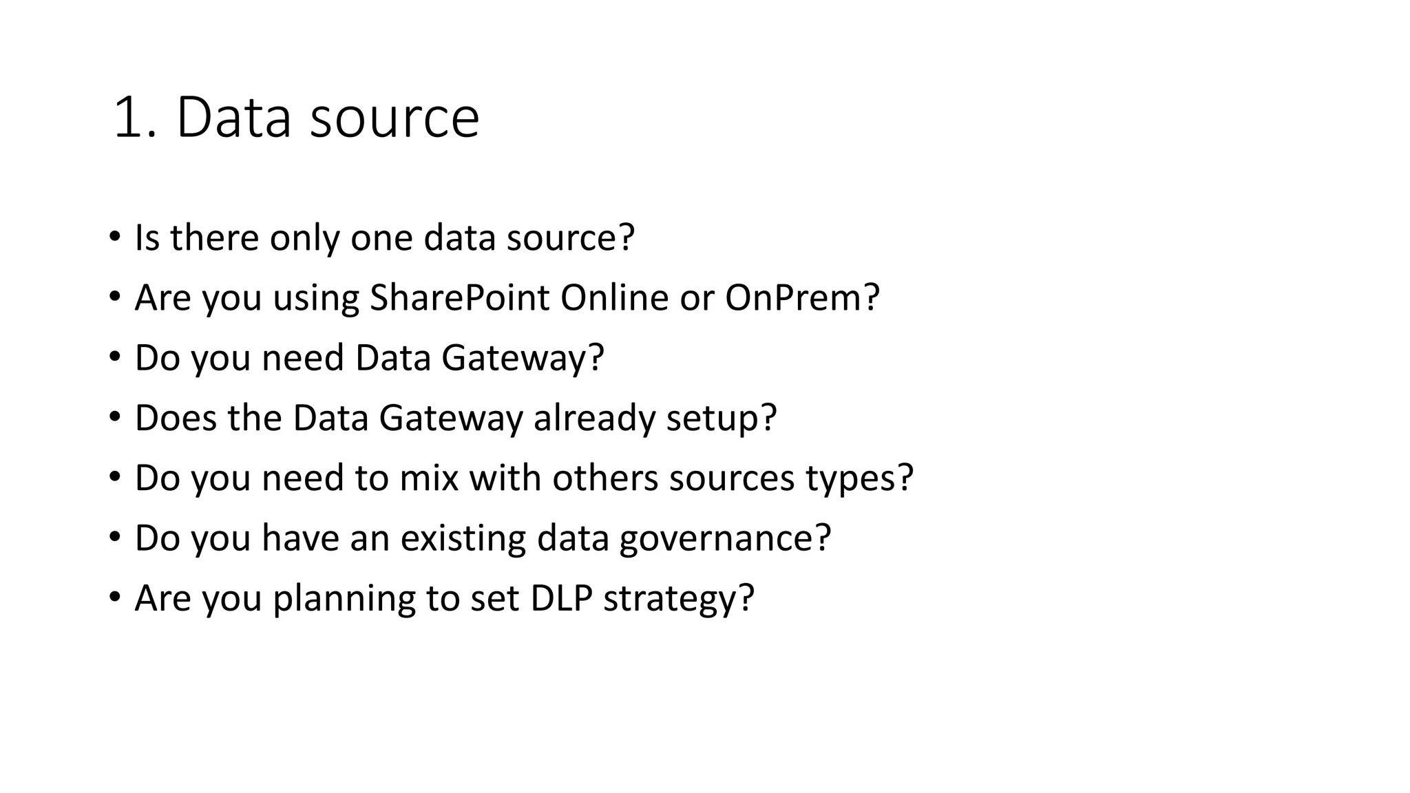 1. Data source
• Is there only one data source?
• Are you using SharePoint Online or OnPrem?
• Do you need Data Gateway?
• Does the Data Gateway already setup?
• Do you need to mix with others sources types?
• Do you have an existing data governance?
• Are you planning to set DLP strategy?
 