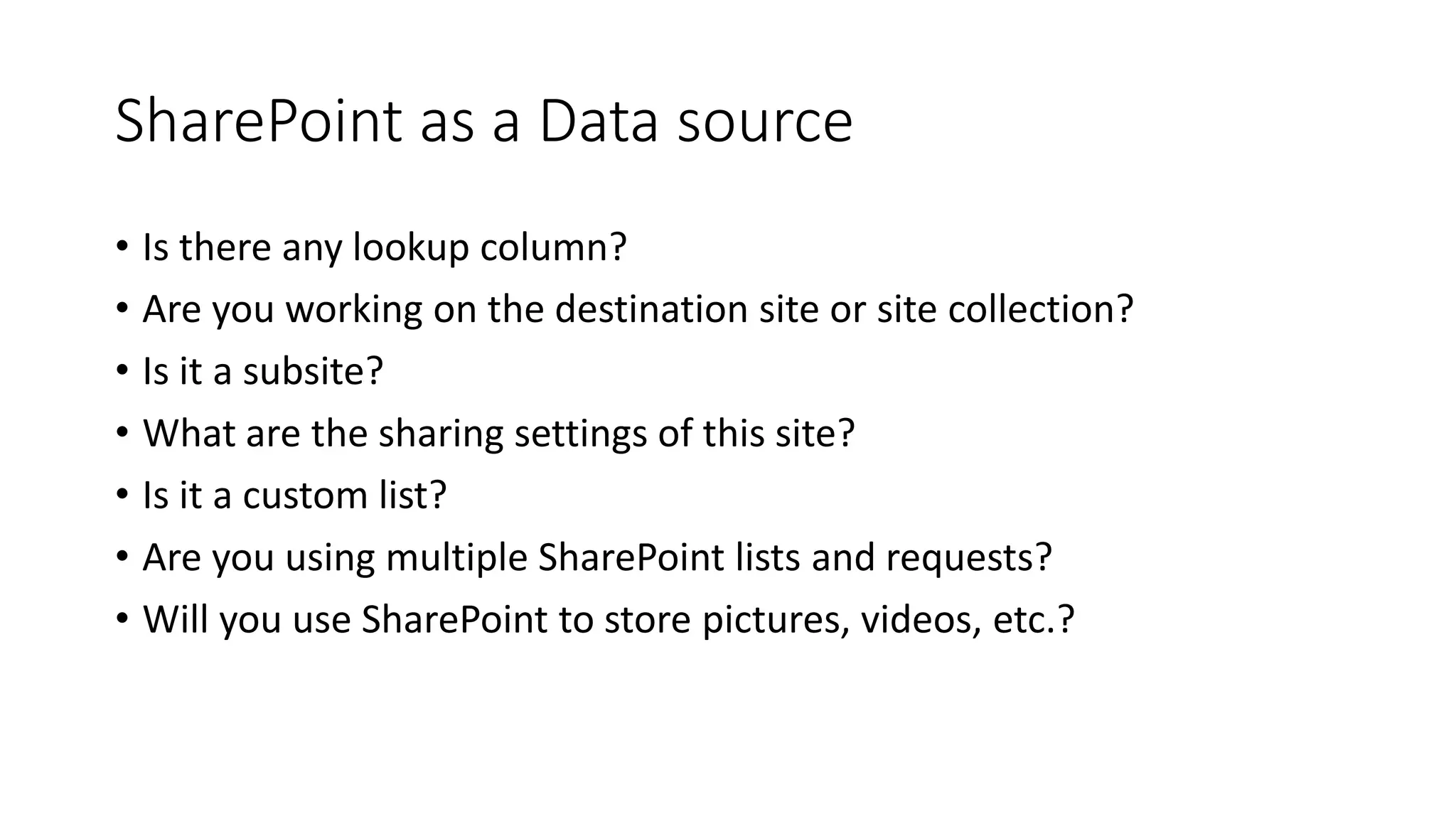 SharePoint as a Data source
• Is there any lookup column?
• Are you working on the destination site or site collection?
• Is it a subsite?
• What are the sharing settings of this site?
• Is it a custom list?
• Are you using multiple SharePoint lists and requests?
• Will you use SharePoint to store pictures, videos, etc.?
 
