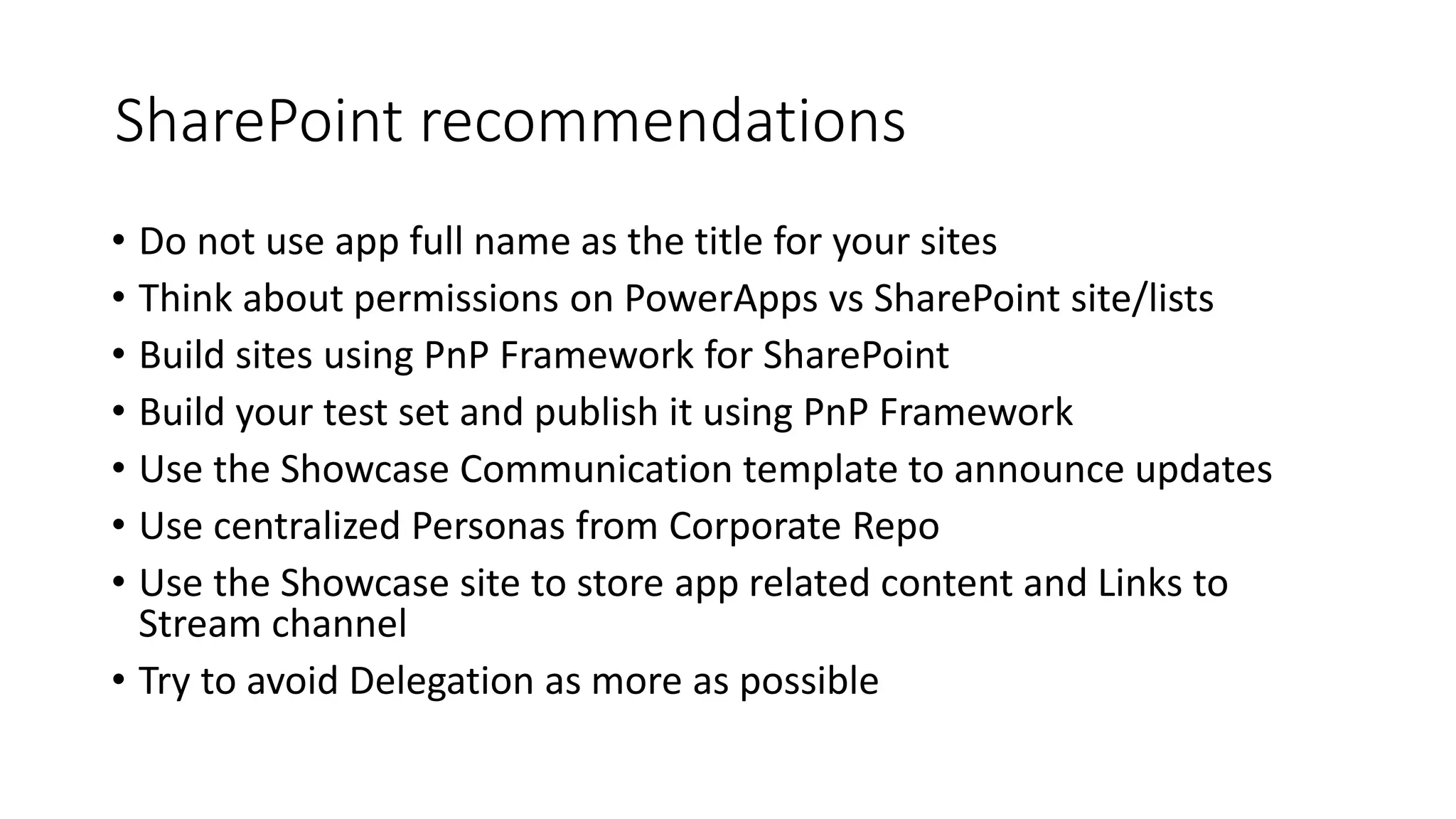 SharePoint recommendations
• Do not use app full name as the title for your sites
• Think about permissions on PowerApps vs SharePoint site/lists
• Build sites using PnP Framework for SharePoint
• Build your test set and publish it using PnP Framework
• Use the Showcase Communication template to announce updates
• Use centralized Personas from Corporate Repo
• Use the Showcase site to store app related content and Links to
Stream channel
• Try to avoid Delegation as more as possible
 