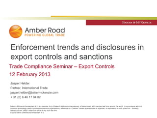 Enforcement trends and disclosures in
export controls and sanctions
Trade Compliance Seminar – Export Controls
12 February 2013
Jasper Helder
Partner, International Trade
jasper.helder@bakermckenzie.com
+ 31 (0) 6 46 17 94 82

Baker & McKenzie Amsterdam N.V. is a member firm of Baker & McKenzie International, a Swiss Verein with member law firms around the world. In accordance with the
common terminology used in professional service organisations, reference to a "partner" means a person who is a partner, or equivalent, in such a law firm. Similarly,
reference to an "office" means an office of any such law firm.
© 2013 Baker & McKenzie Amsterdam N.V.
 