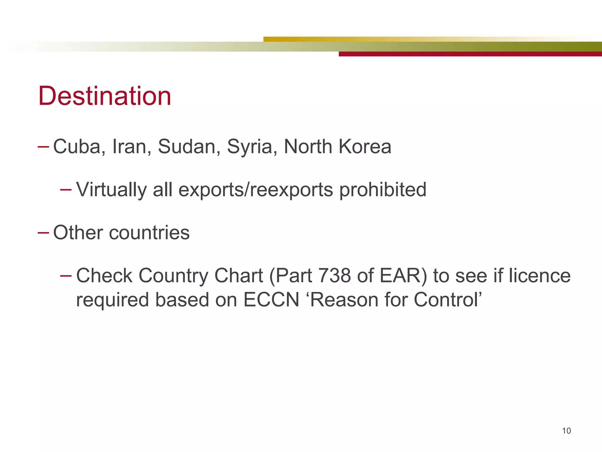 Destination Cuba, Iran, Sudan, Syria, North Korea Virtually all exports/reexports prohibited Other countries  Check Country Chart (Part 738 of EAR) to see if licence required based on ECCN ‘Reason for Control’ 