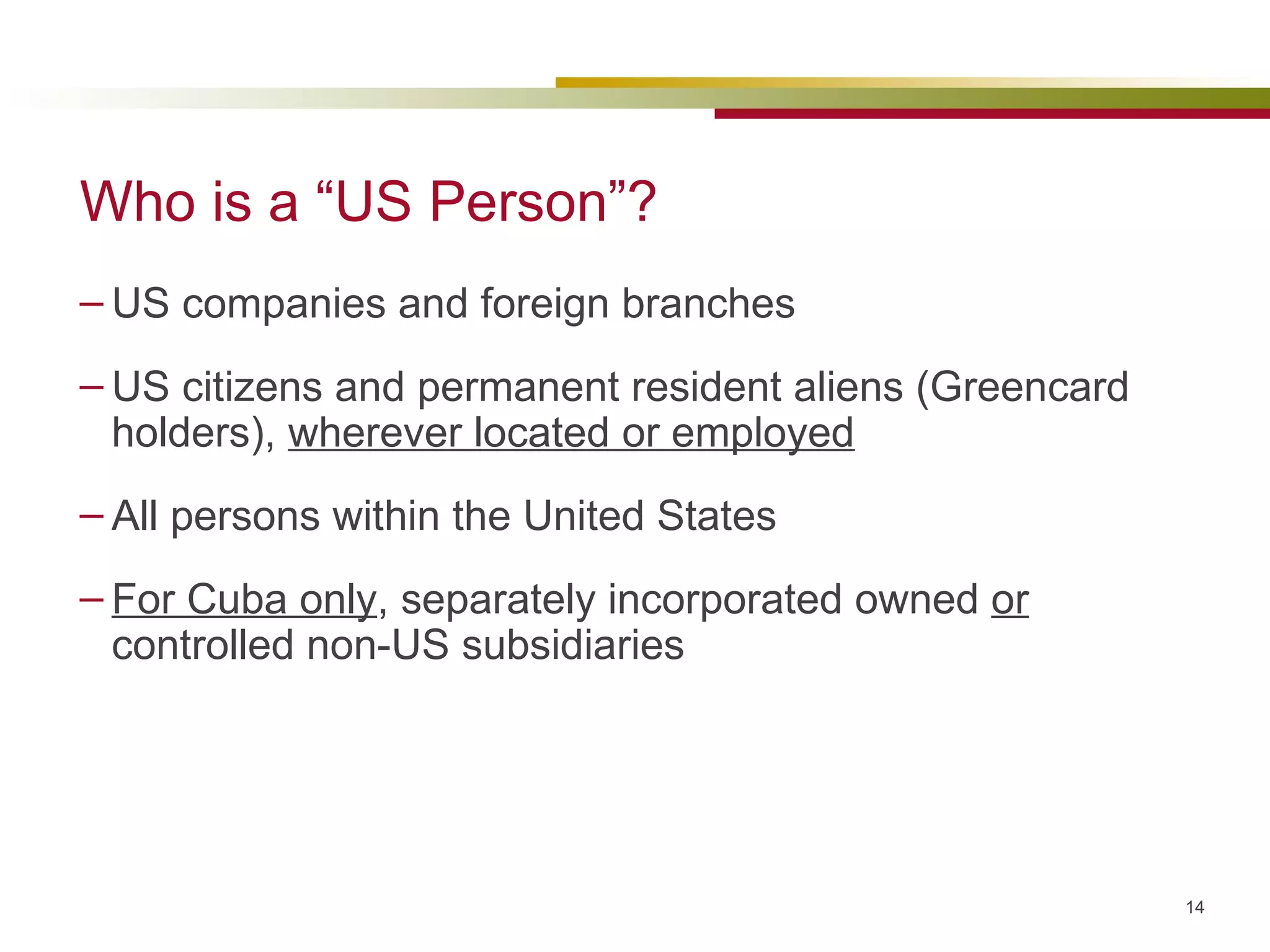 Who is a “US Person”? US companies and foreign branches US citizens and permanent resident aliens (Greencard holders),  wherever located or employed All persons within the United States For Cuba only , separately incorporated owned  or  controlled non-US subsidiaries 