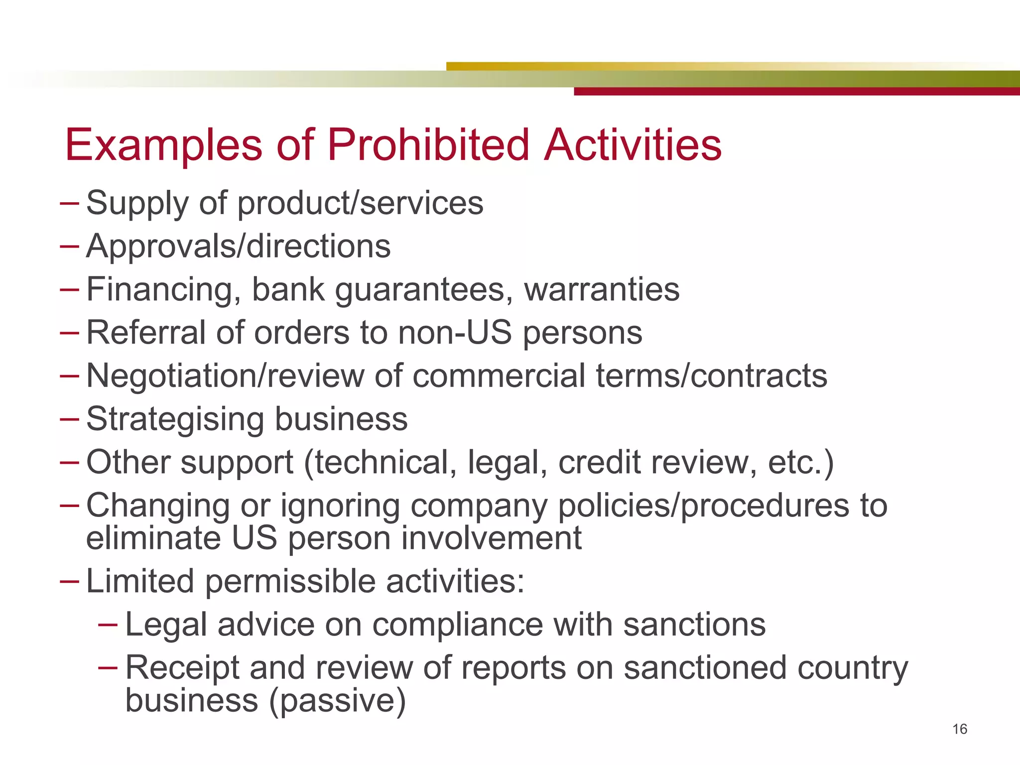 Examples of Prohibited Activities Supply of product/services Approvals/directions Financing, bank guarantees, warranties Referral of orders to non-US persons Negotiation/review of commercial terms/contracts Strategising business Other support (technical, legal, credit review, etc.) Changing or ignoring company policies/procedures to eliminate US person involvement Limited permissible activities: Legal advice on compliance with sanctions Receipt and review of reports on sanctioned country business (passive) 
