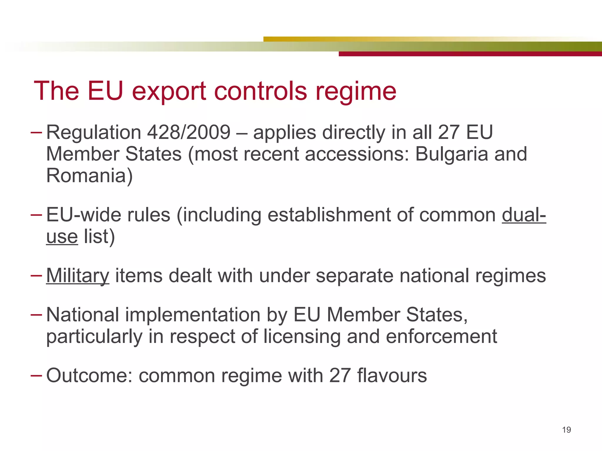 The EU export controls regime Regulation 428/2009 – applies directly in all 27 EU Member States (most recent accessions: Bulgaria and Romania) EU-wide rules (including establishment of common  dual-use  list) Military  items dealt with under separate national regimes National implementation by EU Member States, particularly in respect of licensing and enforcement Outcome: common regime with 27 flavours 