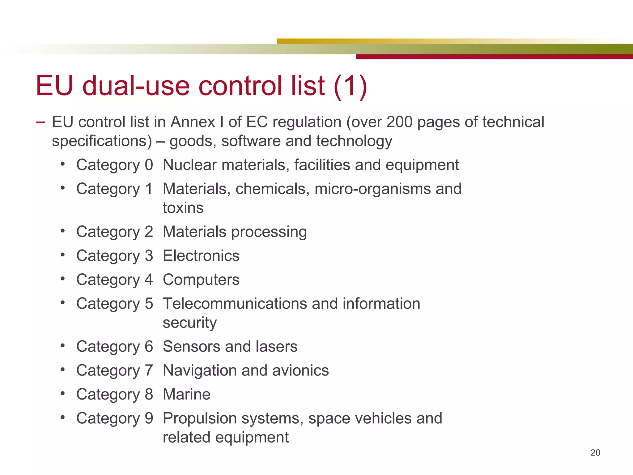 EU dual-use control list (1) EU control list in Annex I of EC regulation (over 200 pages of technical specifications) – goods, software and technology Category 0 Nuclear materials, facilities and equipment Category 1 Materials, chemicals, micro-organisms and  toxins Category 2 Materials processing Category 3 Electronics Category 4 Computers Category 5 Telecommunications and information  security Category 6 Sensors and lasers Category 7 Navigation and avionics Category 8 Marine Category 9 Propulsion systems, space vehicles and  related equipment 