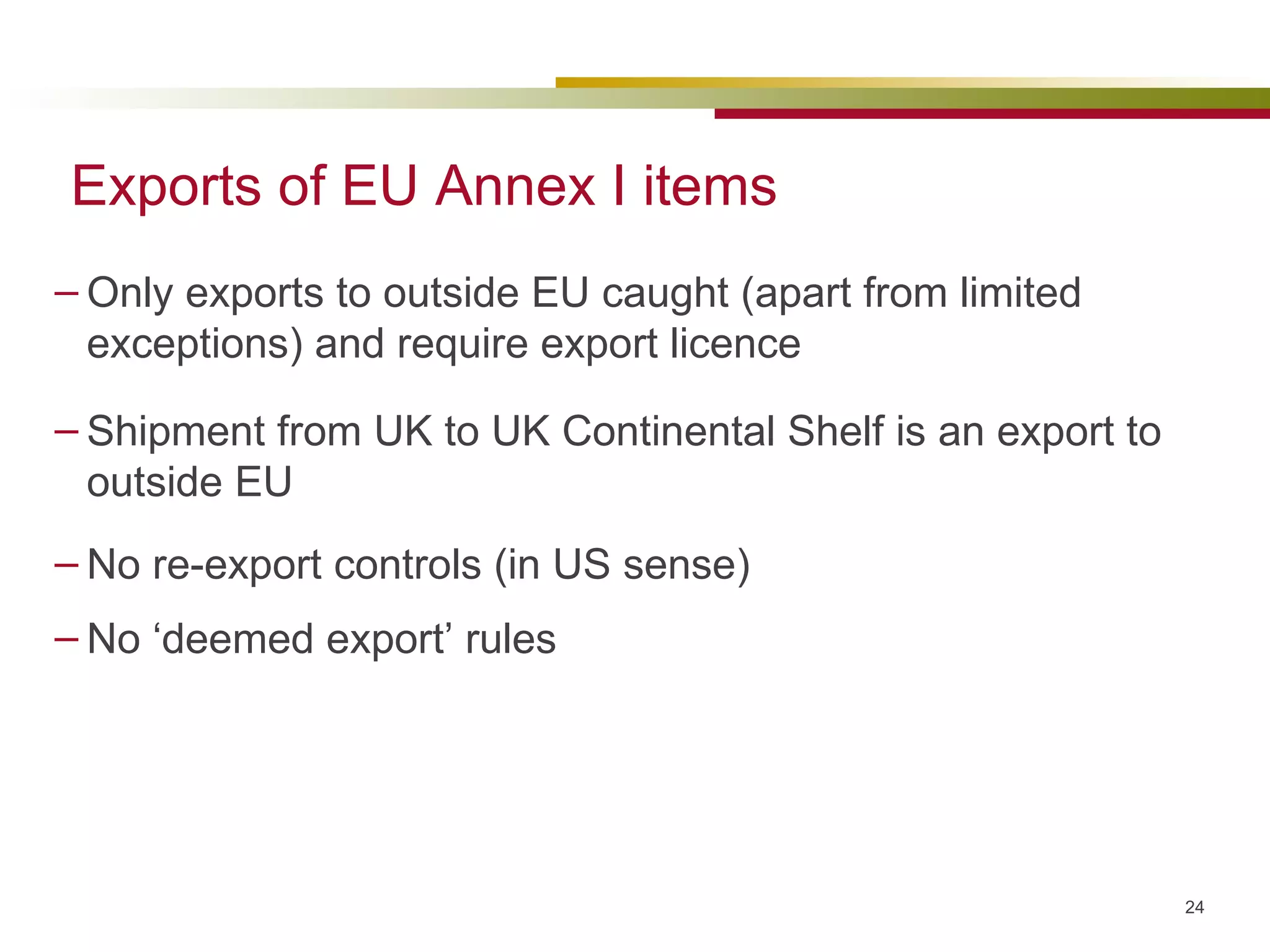 Exports of EU Annex I items Only exports to outside EU caught (apart from limited exceptions) and require export licence Shipment from UK to UK Continental Shelf is an export to outside EU No re-export controls (in US sense) No ‘deemed export’ rules 
