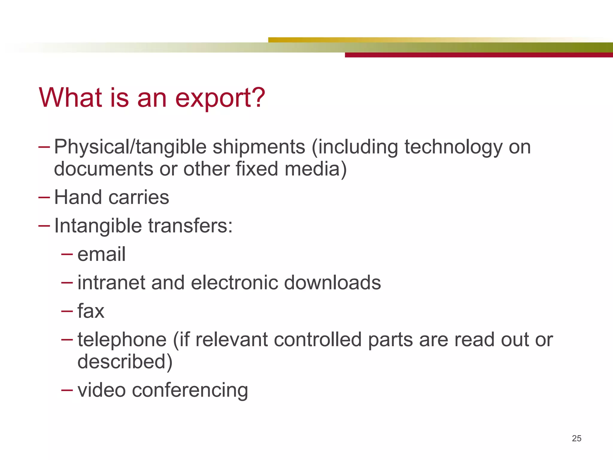 What is an export? Physical/tangible shipments (including technology on documents or other fixed media) Hand carries Intangible transfers: email intranet and electronic downloads fax telephone (if relevant controlled parts are read out or described)  video conferencing  