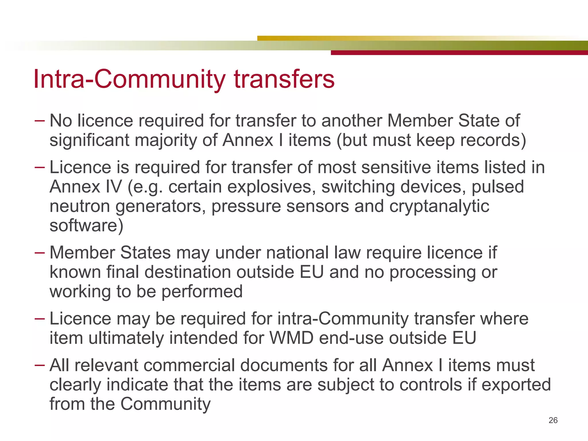 Intra-Community transfers No licence required for transfer to another Member State of significant majority of Annex I items (but must keep records) Licence is required for transfer of most sensitive items listed in Annex IV (e.g. certain explosives, switching devices, pulsed neutron generators, pressure sensors and cryptanalytic software) Member States may under national law require licence if known final destination outside EU and no processing or working to be performed Licence may be required for intra-Community transfer where item ultimately intended for WMD end-use outside EU All relevant commercial documents for all Annex I items must clearly indicate that the items are subject to controls if exported from the Community 