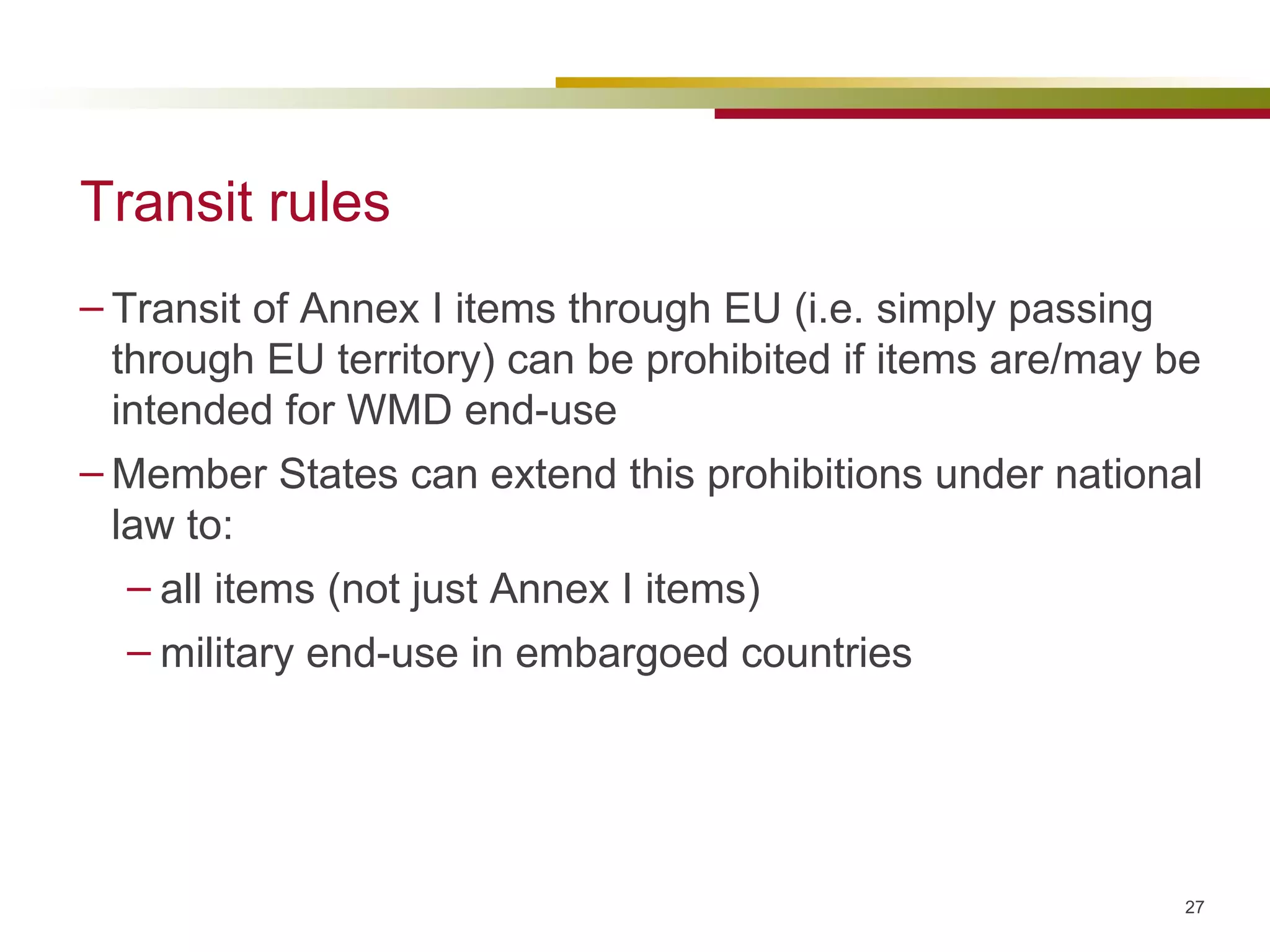 Transit rules Transit of Annex I items through EU (i.e. simply passing through EU territory) can be prohibited if items are/may be intended for WMD end-use Member States can extend this prohibitions under national law to: all items (not just Annex I items) military end-use in embargoed countries 