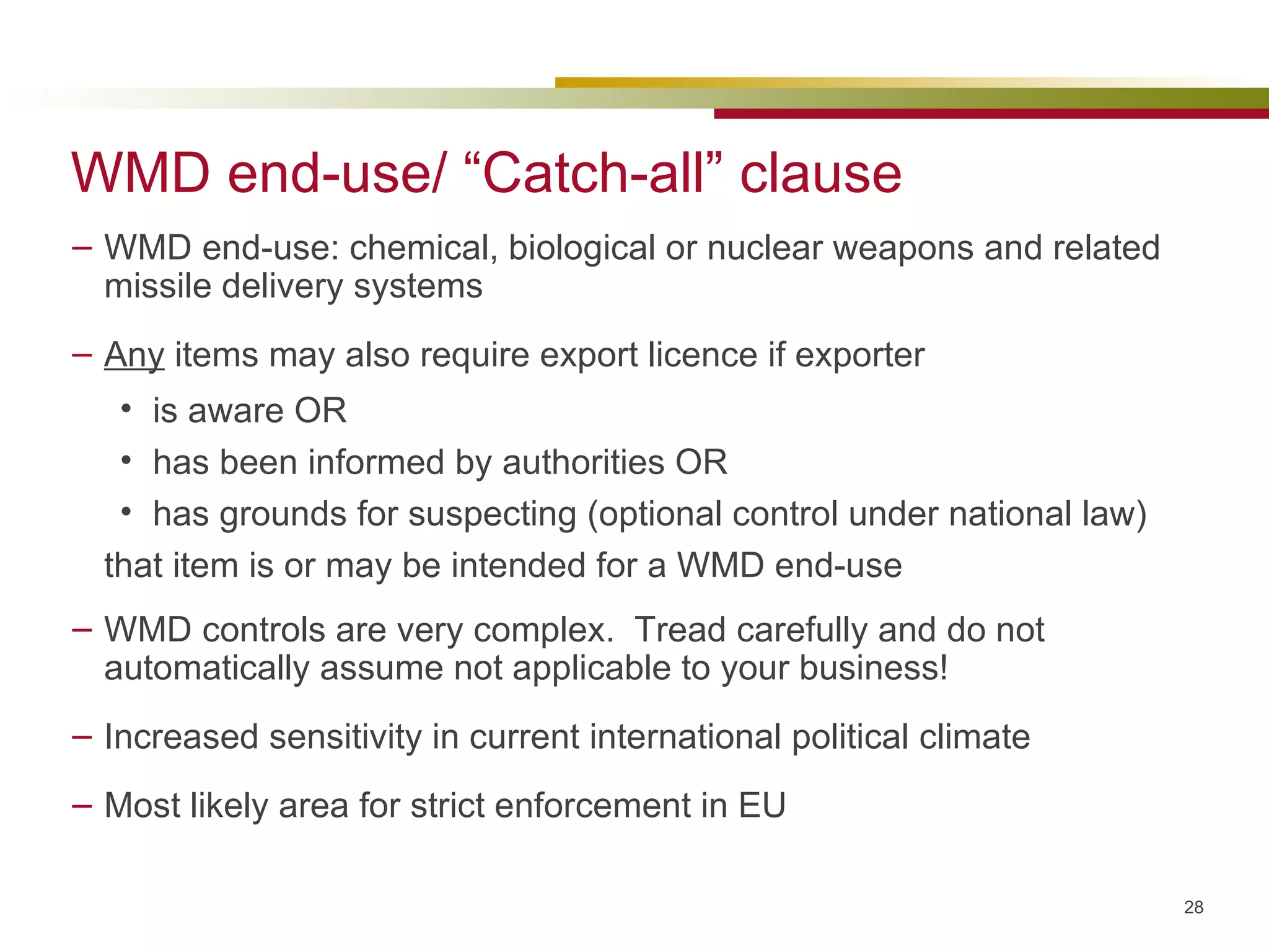 WMD end-use/ “Catch-all” clause WMD end-use: chemical, biological or nuclear weapons and related missile delivery systems  Any  items may also require export licence if exporter is aware OR has been informed by authorities OR has grounds for suspecting (optional control under national law) that item is or may be intended for a WMD end-use WMD controls are very complex.  Tread carefully and do not automatically assume not applicable to your business! Increased sensitivity in current international political climate Most likely area for strict enforcement in EU 