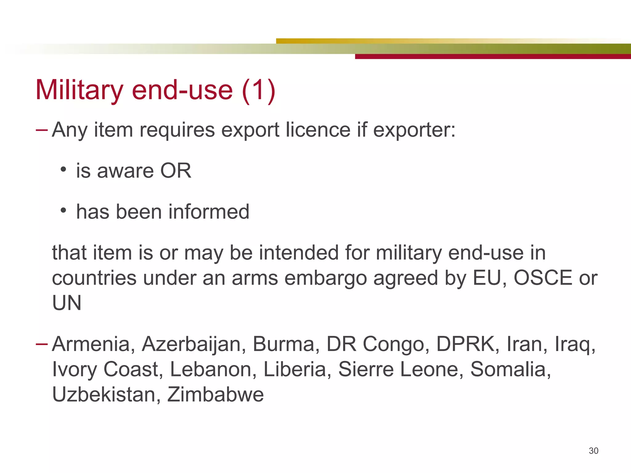 Military end-use (1) Any item requires export licence if exporter: is aware OR has been informed that item is or may be intended for military end-use in countries under an arms embargo agreed by EU, OSCE or UN Armenia, Azerbaijan, Burma, DR Congo, DPRK, Iran, Iraq, Ivory Coast, Lebanon, Liberia, Sierre Leone, Somalia, Uzbekistan, Zimbabwe 