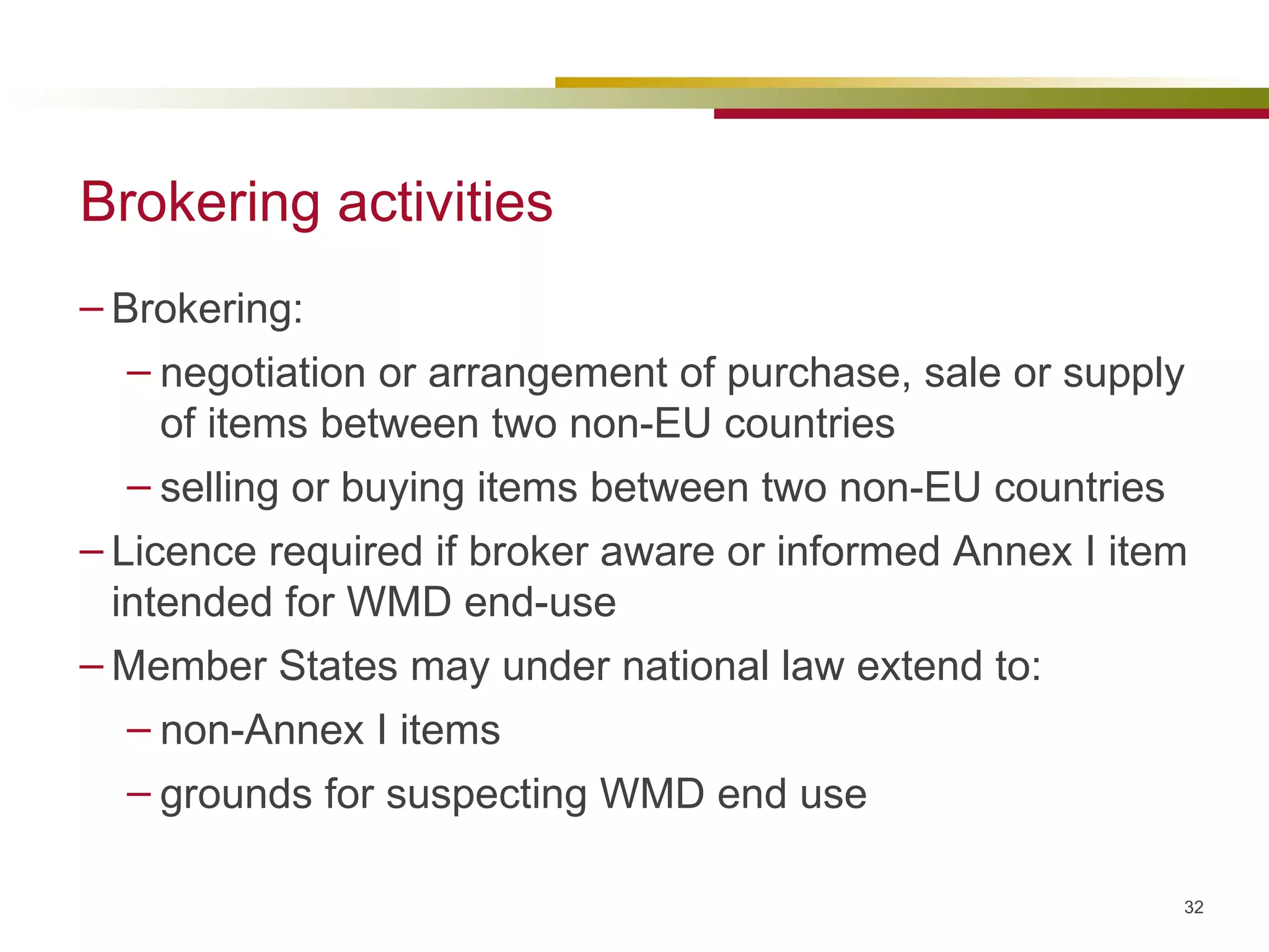 Brokering activities Brokering: negotiation or arrangement of purchase, sale or supply of items between two non-EU countries selling or buying items between two non-EU countries Licence required if broker aware or informed Annex I item intended for WMD end-use Member States may under national law extend to: non-Annex I items grounds for suspecting WMD end use 