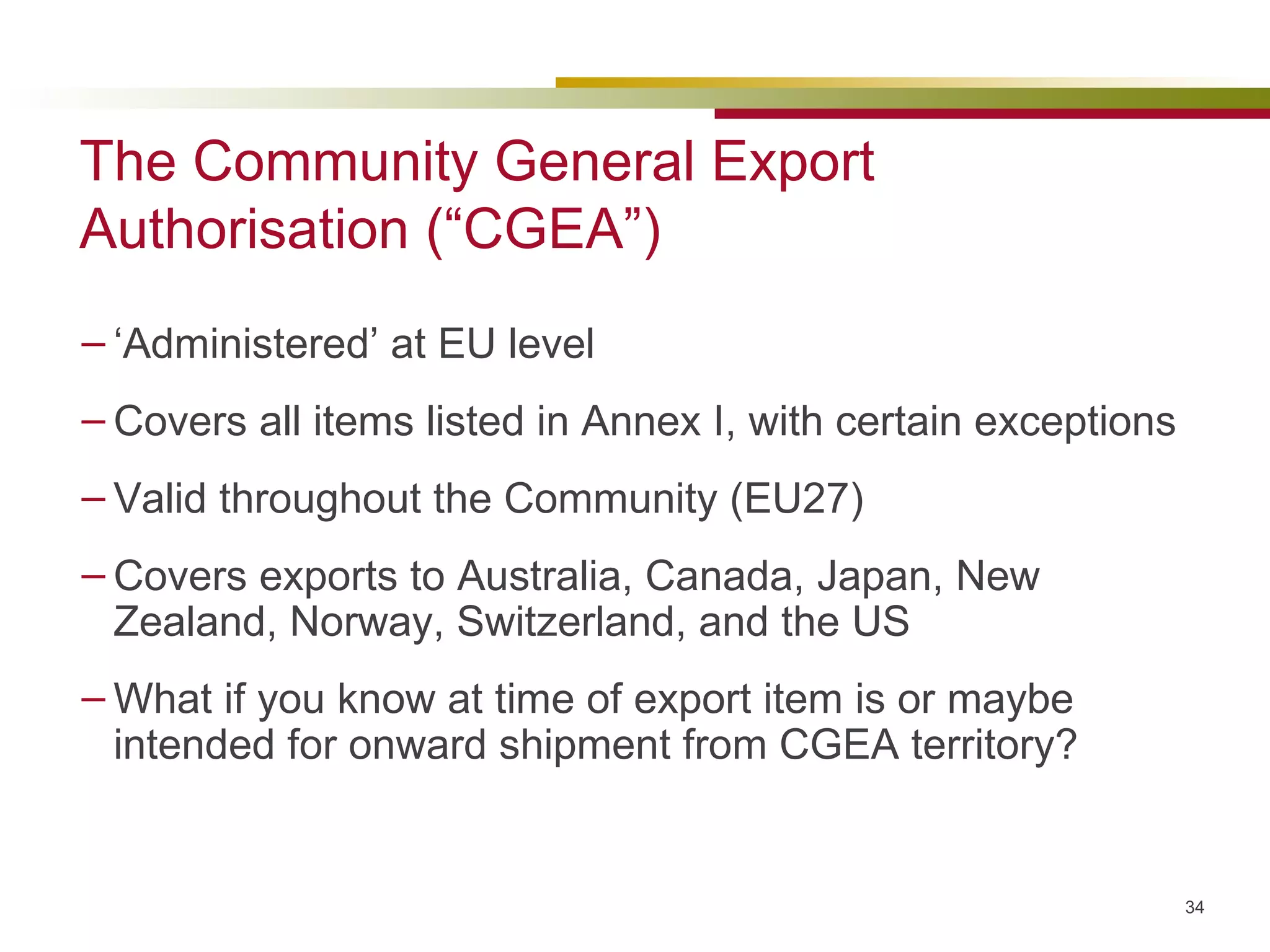 The Community General Export Authorisation (“CGEA”) ‘ Administered’ at EU level Covers all items listed in Annex I, with certain exceptions Valid throughout the Community (EU27) Covers exports to Australia, Canada, Japan, New Zealand, Norway, Switzerland, and the US  What if you know at time of export item is or maybe intended for onward shipment from CGEA territory?  