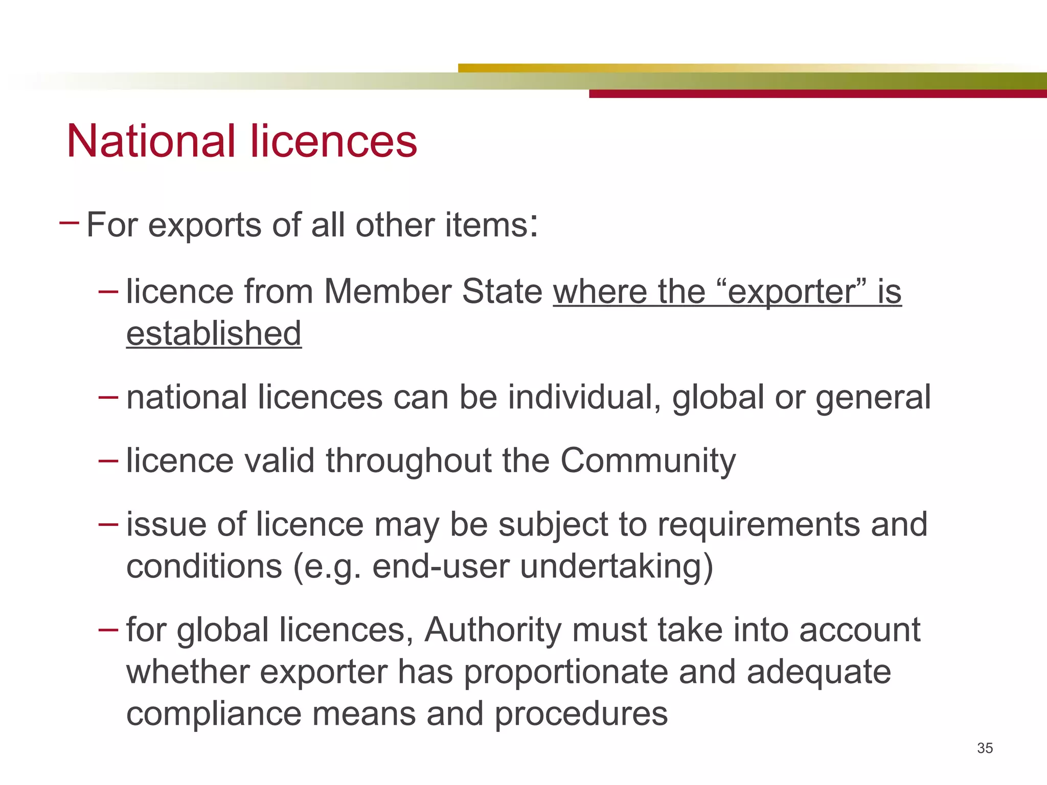 National licences For exports of all other items :  licence from Member State  where the “exporter” is established national licences can be individual, global or general licence valid throughout the Community issue of licence may be subject to requirements and conditions (e.g. end-user undertaking) for global licences, Authority must take into account whether exporter has proportionate and adequate compliance means and procedures  
