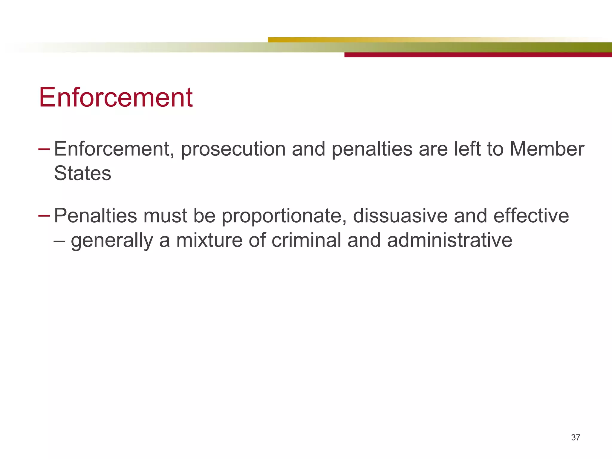 Enforcement Enforcement, prosecution and penalties are left to Member States Penalties must be proportionate, dissuasive and effective – generally a mixture of criminal and administrative 