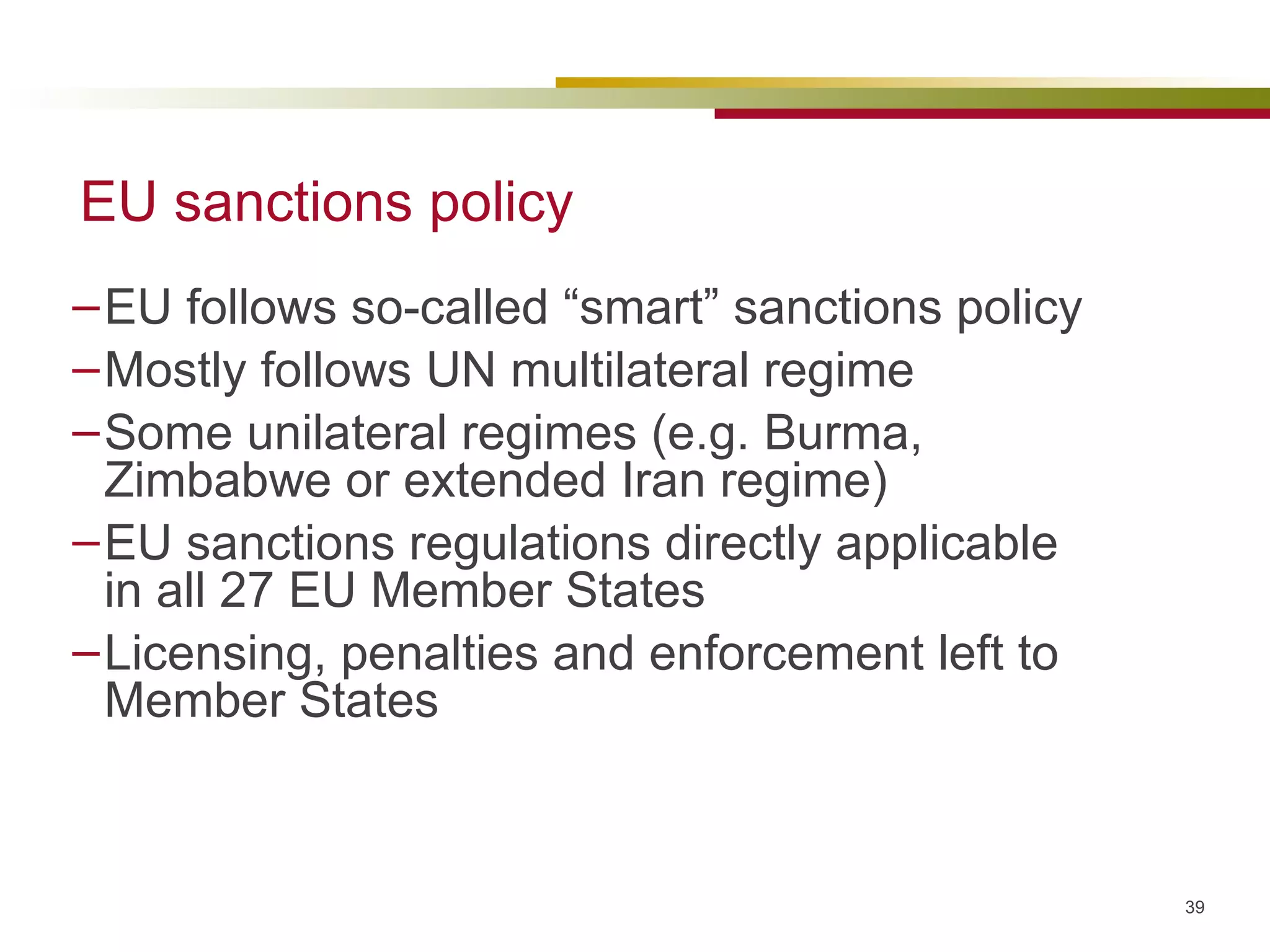EU sanctions policy EU follows so-called “smart” sanctions policy Mostly follows UN multilateral regime Some unilateral regimes (e.g. Burma, Zimbabwe or extended Iran regime) EU sanctions regulations directly applicable in all 27 EU Member States Licensing, penalties and enforcement left to Member States 