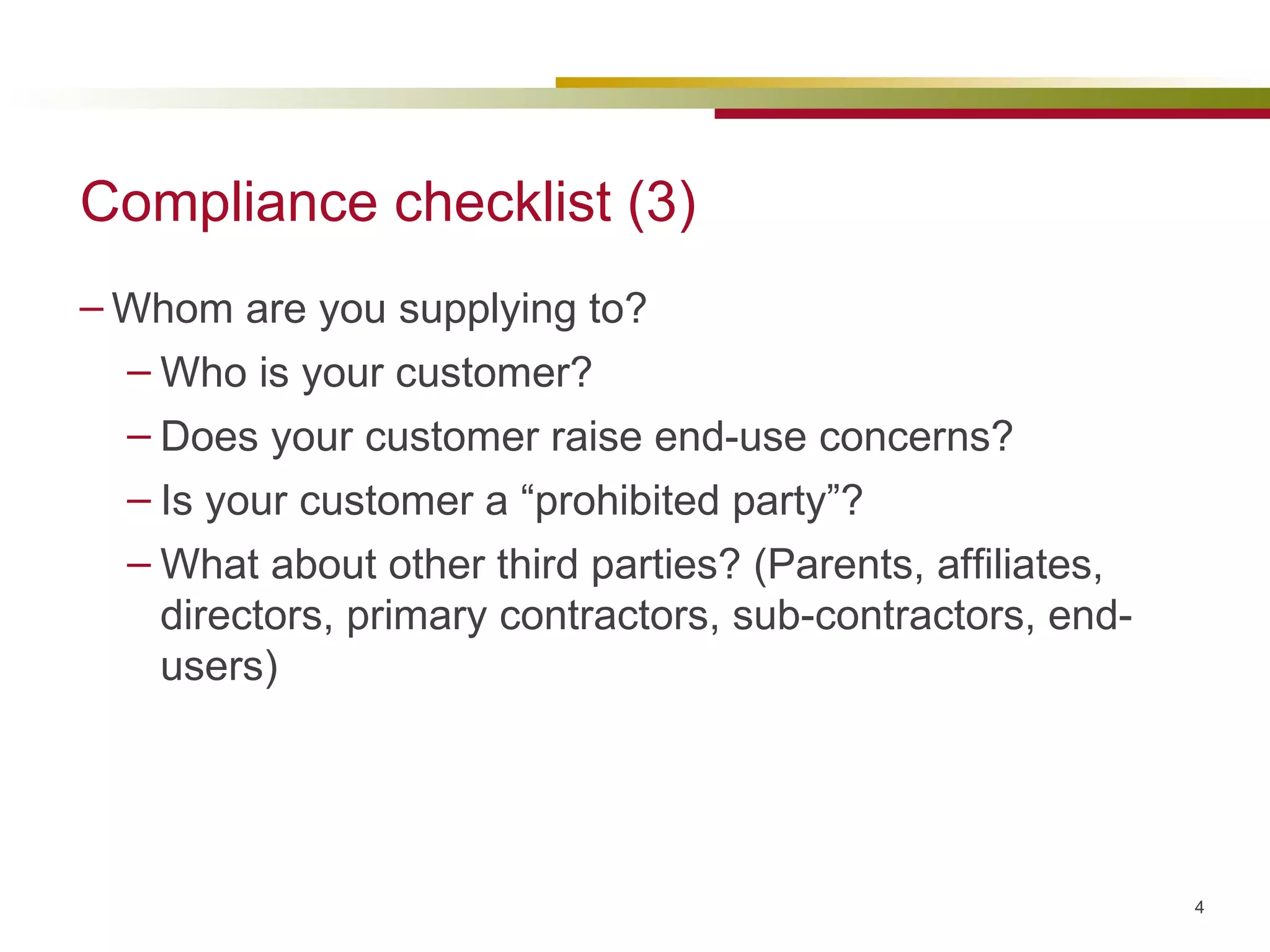 Compliance checklist (3) Whom are you supplying to? Who is your customer? Does your customer raise end-use concerns? Is your customer a “prohibited party”? What about other third parties? (Parents, affiliates, directors, primary contractors, sub-contractors, end-users) 