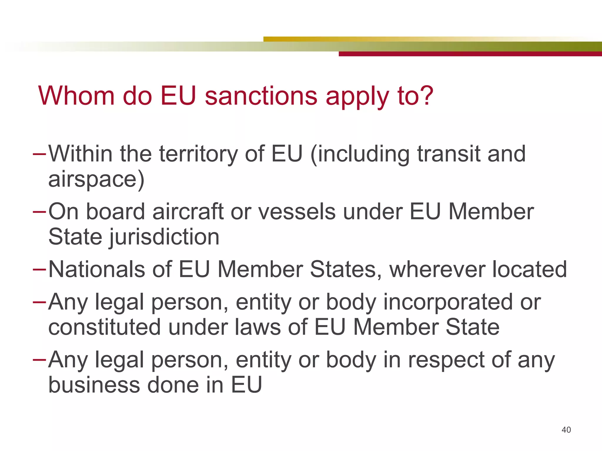 Whom do EU sanctions apply to? Within the territory of EU (including transit and airspace) On board aircraft or vessels under EU Member State jurisdiction Nationals of EU Member States, wherever located Any legal person, entity or body incorporated or constituted under laws of EU Member State Any legal person, entity or body in respect of any business done in EU 