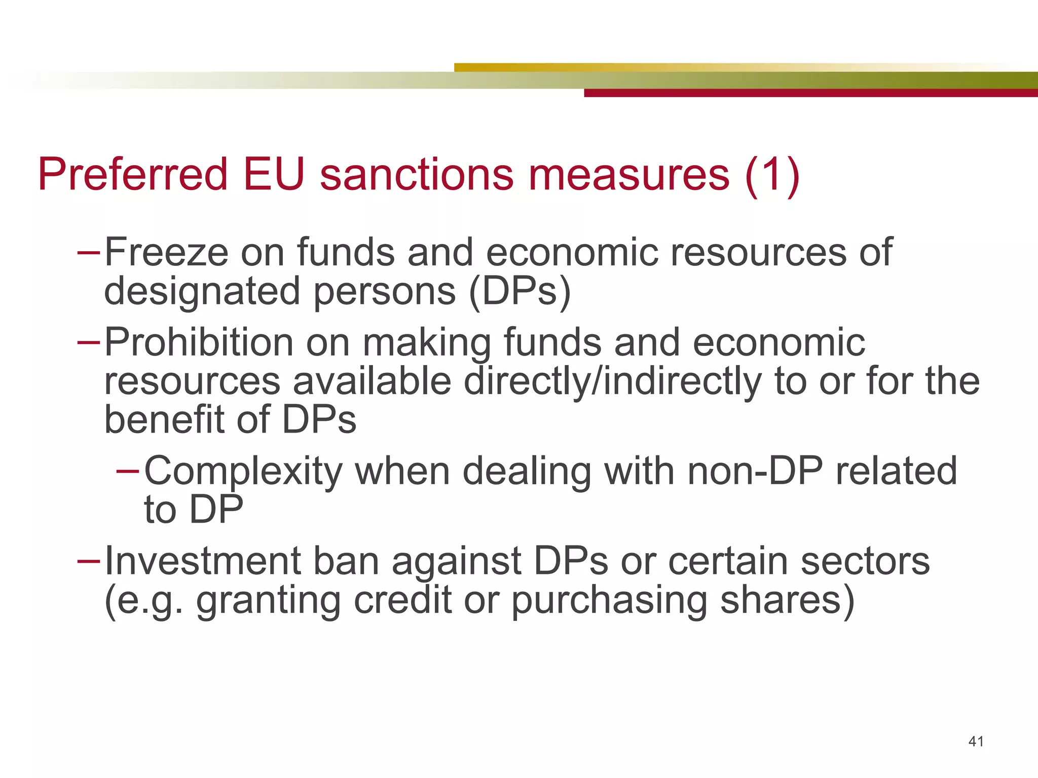 Preferred EU sanctions measures (1) Freeze on funds and economic resources of designated persons (DPs) Prohibition on making funds and economic resources available directly/indirectly to or for the benefit of DPs Complexity when dealing with non-DP related to DP Investment ban against DPs or certain sectors (e.g. granting credit or purchasing shares) 