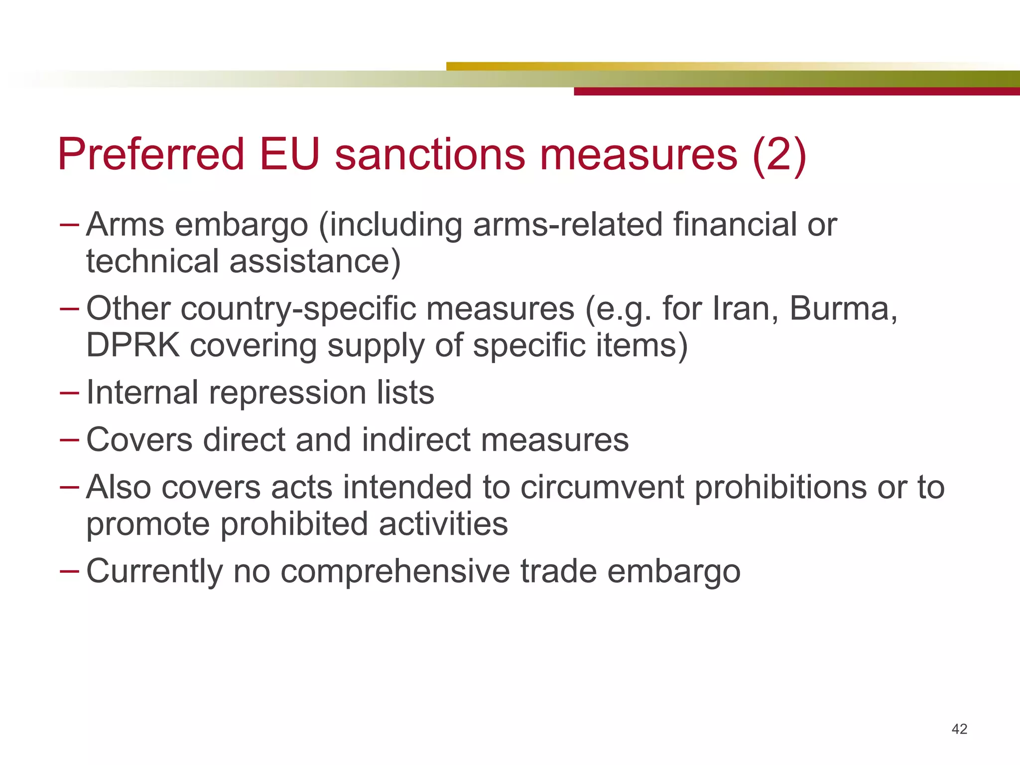 Preferred EU sanctions measures (2) Arms embargo (including arms-related financial or technical assistance) Other country-specific measures (e.g. for Iran, Burma, DPRK covering supply of specific items) Internal repression lists Covers direct and indirect measures  Also covers acts intended to circumvent prohibitions or to promote prohibited activities Currently no comprehensive trade embargo 