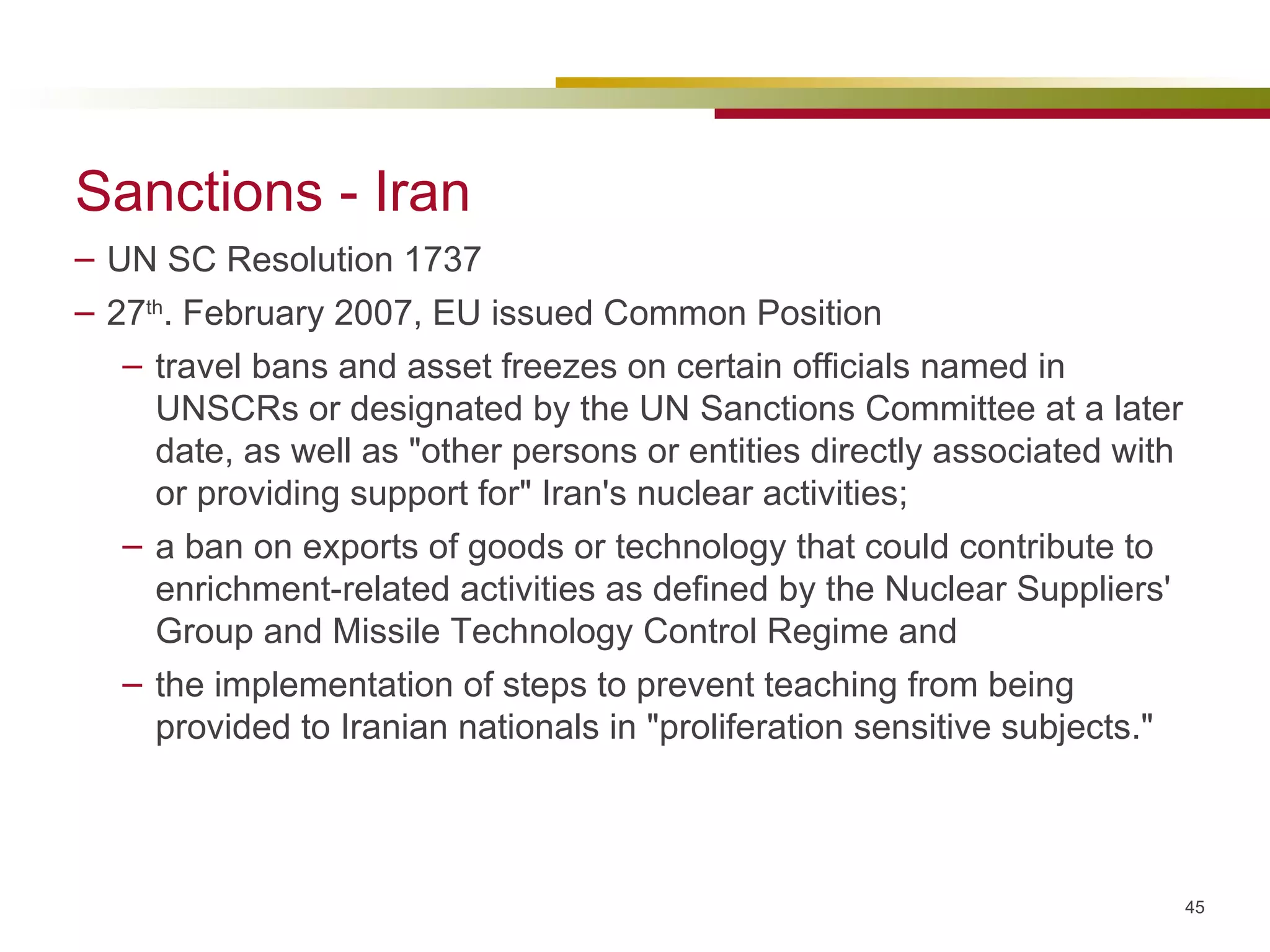 Sanctions - Iran UN SC Resolution 1737 27 th . February 2007, EU issued Common Position travel bans and asset freezes on certain officials named in UNSCRs or designated by the UN Sanctions Committee at a later date, as well as "other persons or entities directly associated with or providing support for" Iran's nuclear activities;  a ban on exports of goods or technology that could contribute to enrichment-related activities as defined by the Nuclear Suppliers' Group and Missile Technology Control Regime and the implementation of steps to prevent teaching from being provided to Iranian nationals in "proliferation sensitive subjects." 