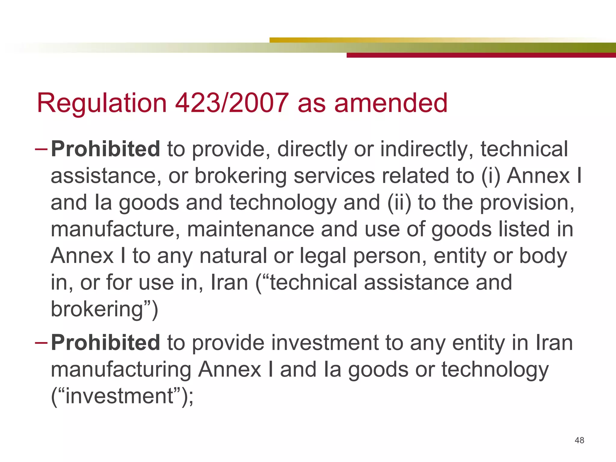 Regulation 423/2007 as amended Prohibited  to provide, directly or indirectly, technical assistance, or brokering services related to (i) Annex I and Ia goods and technology and (ii) to the provision, manufacture, maintenance and use of goods listed in Annex I to any natural or legal person, entity or body in, or for use in, Iran (“technical assistance and brokering”) Prohibited  to provide investment to any entity in Iran manufacturing Annex I and Ia goods or technology (“investment”); 
