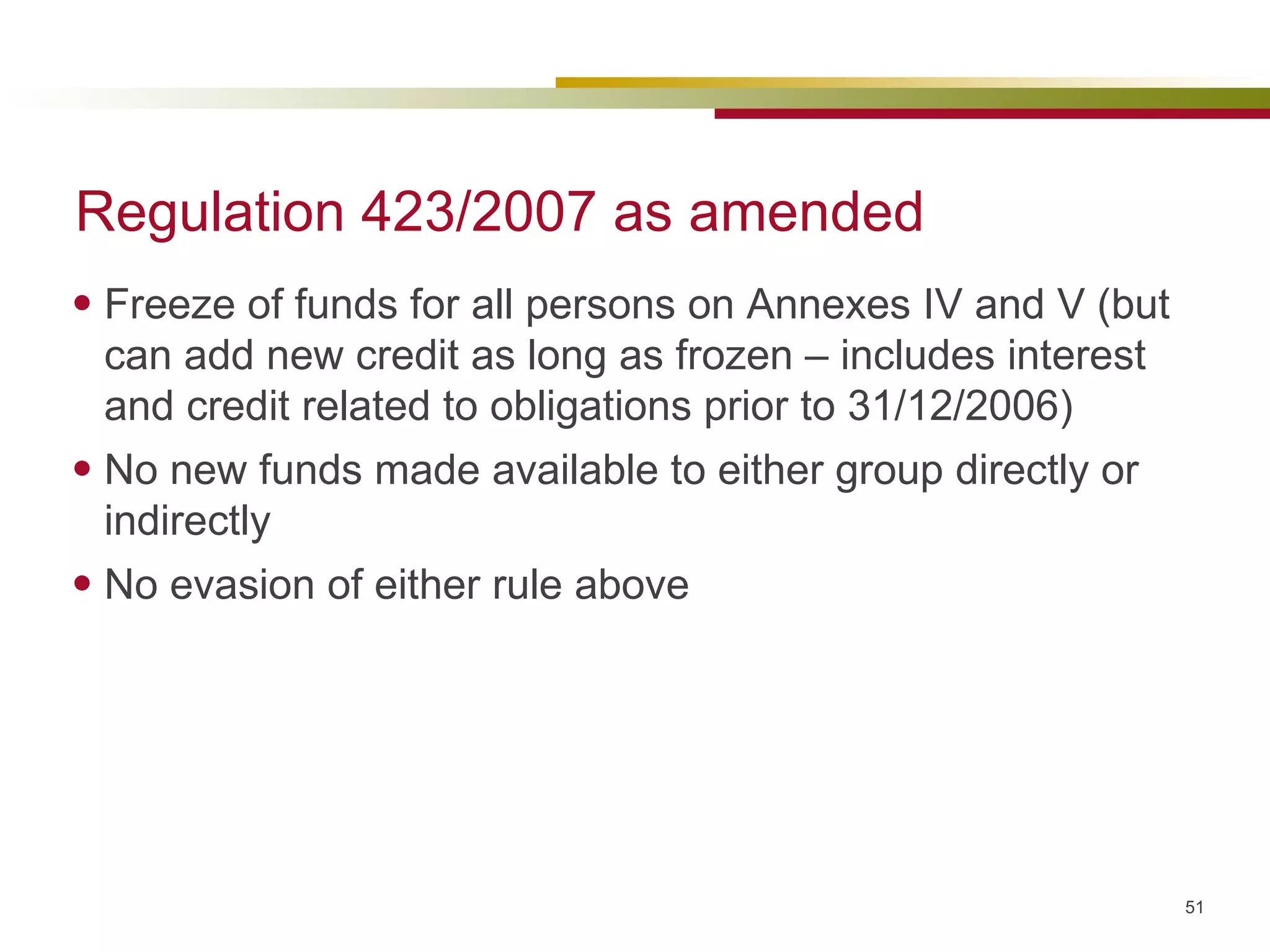 Regulation 423/2007 as amended Freeze of funds for all persons on Annexes IV and V (but can add new credit as long as frozen – includes interest and credit related to obligations prior to 31/12/2006) No new funds made available to either group directly or indirectly No evasion of either rule above 