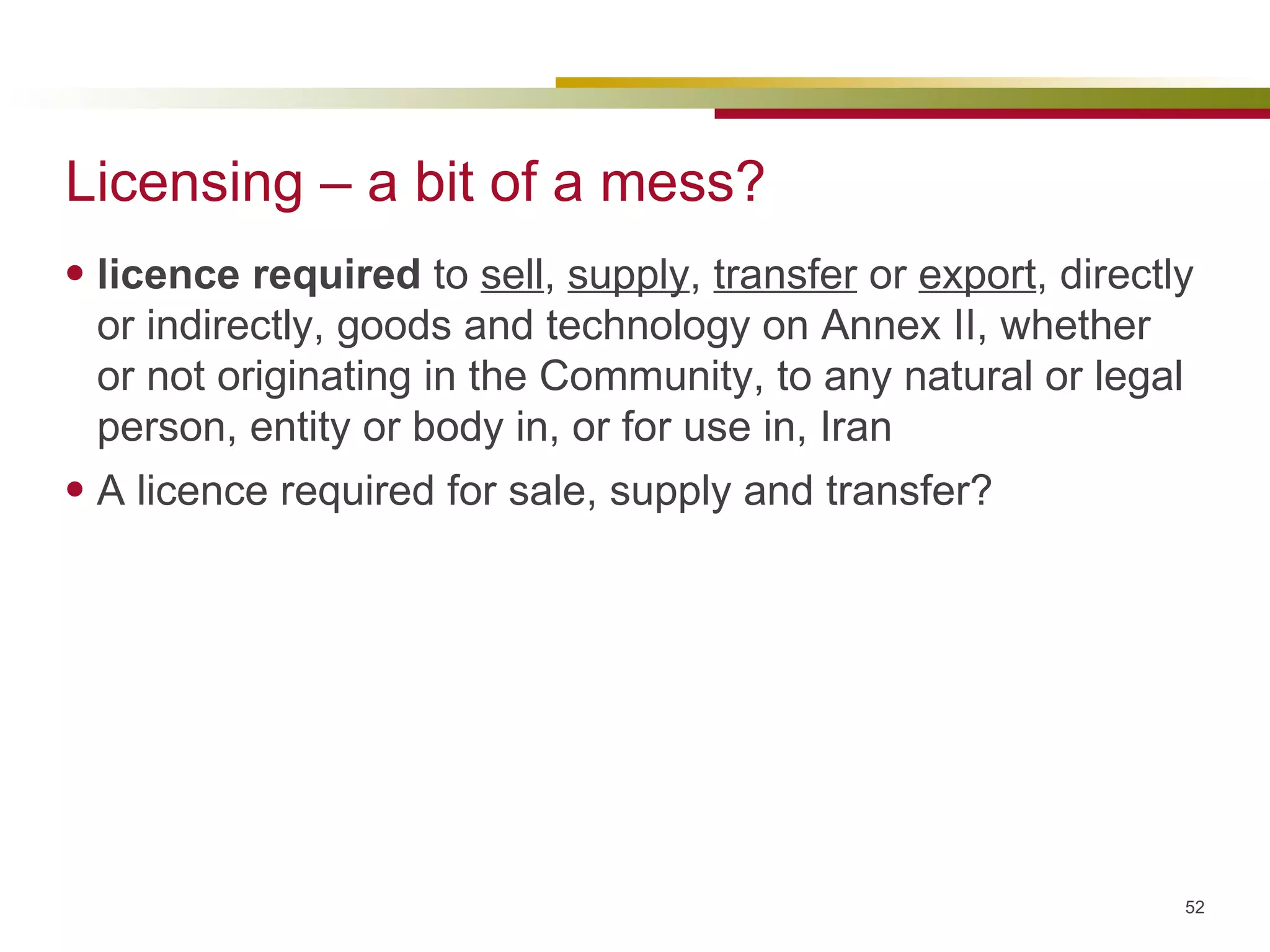 Licensing – a bit of a mess? licence required  to  sell ,  supply ,  transfer  or  export , directly or indirectly, goods and technology on Annex II, whether or not originating in the Community, to any natural or legal person, entity or body in, or for use in, Iran A licence required for sale, supply and transfer? 