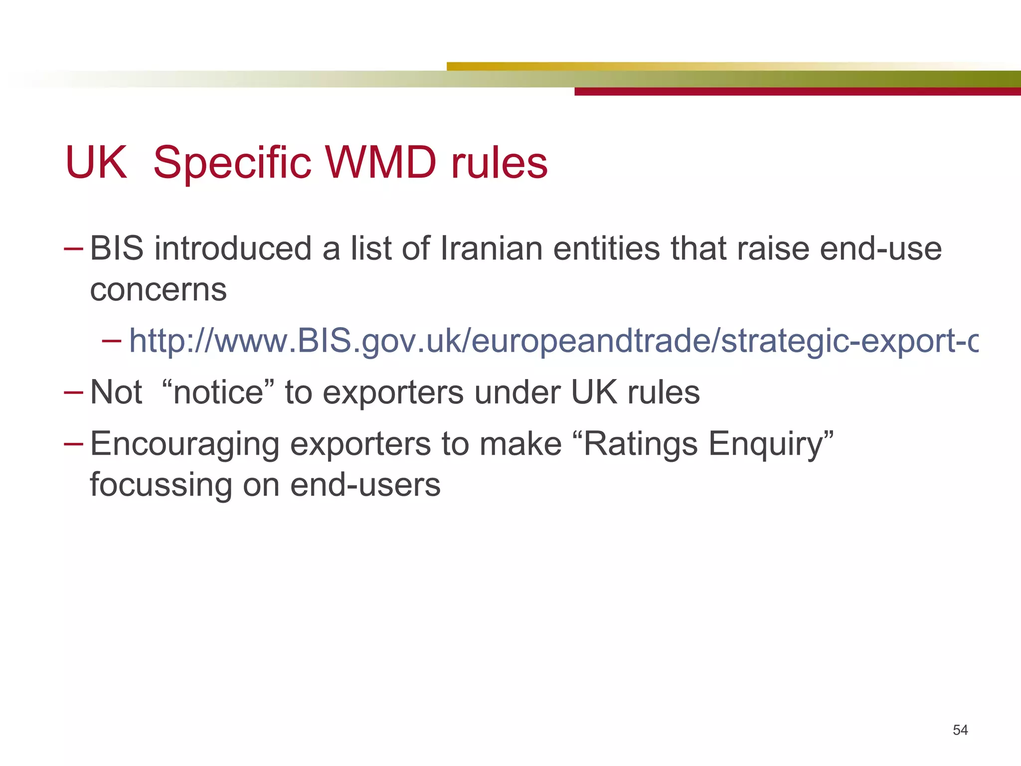UK  Specific WMD rules BIS introduced a list of Iranian entities that raise end-use concerns http://www.BIS.gov.uk/europeandtrade/strategic-export-control/licensing-policy/end-use-control/page29307.html Not  “notice” to exporters under UK rules Encouraging exporters to make “Ratings Enquiry” focussing on end-users 